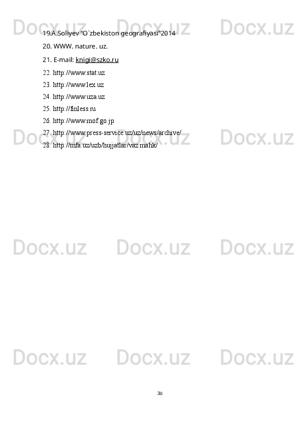 19.A.Soliyev “O`zbekiston geografiyasi”2014
20. WWW. nature. uz.
21. E-mail:  knigi@szko.ru
22. http://www.stat.uz
23. http://www.lex.uz
24. http://www.uza.uz
25. http://finless.ru
26. http://www.mof.go.jp
27. http://www.press-service.uz/uz/news/archive/
28. http://mfa.uz/uzb/hujjatlar/vaz mahk/
36