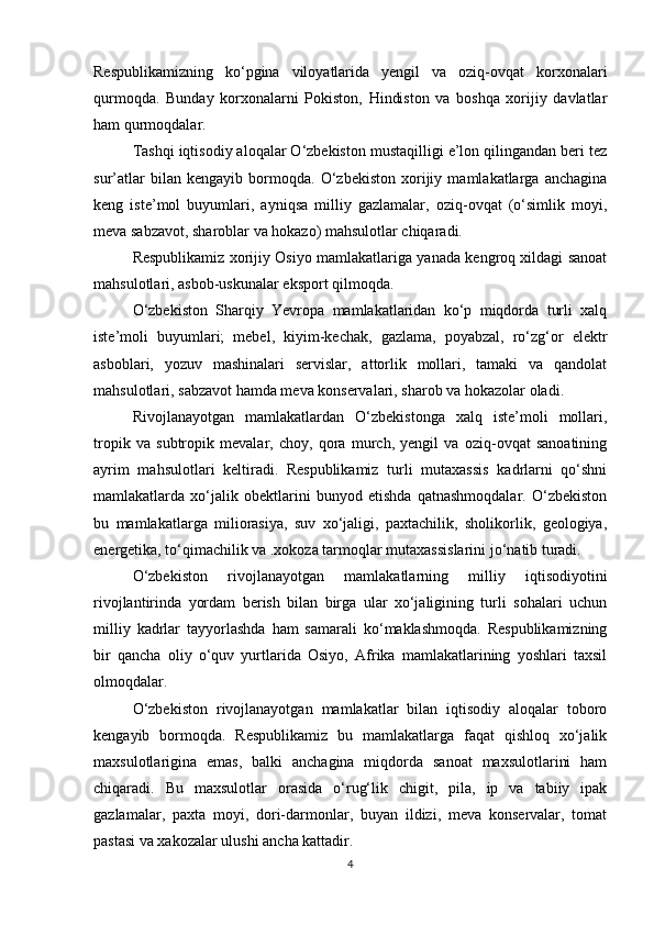 Respublikamizning   ko‘pgina   viloyatlarida   yengil   va   oziq-ovqat   korxonalari
qurmoqda.   Bunday   korxonalarni   Pokiston,   Hindiston   va   boshqa   xorijiy   davlatlar
ham qurmoqdalar.
Tashqi iqtisodiy aloqalar O‘zbekiston mustaqilligi e’lon qilingandan beri tez
sur’atlar   bilan   kengayib   bormoqda.   O‘zbekiston   xorijiy   mamlakatlarga   anchagina
keng   iste’mol   buyumlari,   ayniqsa   milliy   gazlamalar,   oziq-ovqat   (o‘simlik   moyi,
meva sabzavot, sharoblar va hokazo) mahsulotlar chiqaradi.
Respublikamiz xorijiy Osiyo mamlakatlariga yanada kengroq xildagi sanoat
mahsulotlari, asbob-uskunalar eksport qilmoqda.
O‘zbekiston   Sharqiy   Yevropa   mamlakatlaridan   ko‘p   miqdorda   turli   xalq
iste’moli   buyumlari;   mebel,   kiyim-kechak,   gazlama,   poyabzal,   ro‘zg‘or   elektr
asboblari,   yozuv   mashinalari   servislar,   attorlik   mollari,   tamaki   va   qandolat
mahsulotlari, sabzavot hamda meva konservalari, sharob va hokazolar oladi.
Rivojlanayotgan   mamlakatlardan   O‘zbekistonga   xalq   iste’moli   mollari,
tropik   va   subtropik   mevalar,   choy,   qora   murch,   yengil   va   oziq-ovqat   sanoatining
ayrim   mahsulotlari   keltiradi.   Respublikamiz   turli   mutaxassis   kadrlarni   qo‘shni
mamlakatlarda   xo‘jalik   obektlarini   bunyod   etishda   qatnashmoqdalar.   O‘zbekiston
bu   mamlakatlarga   miliorasiya,   suv   xo‘jaligi,   paxtachilik,   sholikorlik,   geologiya,
energetika, to‘qimachilik va .xokoza tarmoqlar mutaxassislarini jo‘natib turadi. 
O‘zbekiston   rivojlanayotgan   mamlakatlarning   milliy   iqtisodiyotini
rivojlantirinda   yordam   berish   bilan   birga   ular   xo‘jaligining   turli   sohalari   uchun
milliy   kadrlar   tayyorlashda   ham   samarali   ko‘maklashmoqda.   Respublikamizning
bir   qancha   oliy   o‘quv   yurtlarida   Osiyo,   Afrika   mamlakatlarining   yoshlari   taxsil
olmoqdalar. 
O‘zbekiston   rivojlanayotgan   mamlakatlar   bilan   iqtisodiy   aloqalar   toboro
kengayib   bormoqda.   Respublikamiz   bu   mamlakatlarga   faqat   qishloq   xo‘jalik
maxsulotlarigina   emas,   balki   anchagina   miqdorda   sanoat   maxsulotlarini   ham
chiqaradi.   Bu   maxsulotlar   orasida   o‘rug‘lik   chigit,   pila,   ip   va   tabiiy   ipak
gazlamalar,   paxta   moyi,   dori-darmonlar,   buyan   ildizi,   meva   konservalar,   tomat
pastasi va xakozalar ulushi ancha kattadir.
4 