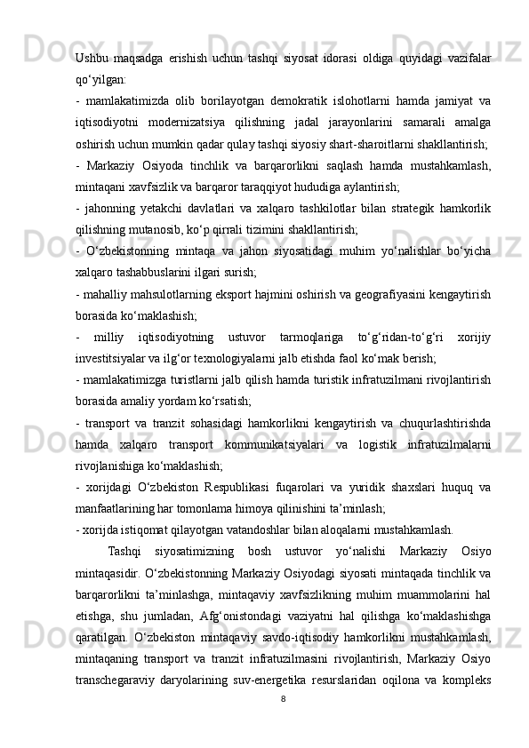 Ushbu   maqsadga   erishish   uchun   tashqi   siyosat   idorasi   oldiga   quyidagi   vazifalar
qo‘yilgan:
-   mamlakatimizda   olib   borilayotgan   demokratik   islohotlarni   hamda   jamiyat   va
iqtisodiyotni   modernizatsiya   qilishning   jadal   jarayonlarini   samarali   amalga
oshirish uchun mumkin qadar qulay tashqi siyosiy shart-sharoitlarni shakllantirish;
-   Markaziy   Osiyoda   tinchlik   va   barqarorlikni   saqlash   hamda   mustahkamlash,
mintaqani xavfsizlik va barqaror taraqqiyot hududiga aylantirish;
-   jahonning   yetakchi   davlatlari   va   xalqaro   tashkilotlar   bilan   strategik   hamkorlik
qilishning mutanosib, ko‘p qirrali tizimini shakllantirish;
-   O‘zbekistonning   mintaqa   va   jahon   siyosatidagi   muhim   yo‘nalishlar   bo‘yicha
xalqaro tashabbuslarini ilgari surish;
- mahalliy mahsulotlarning eksport hajmini oshirish va geografiyasini kengaytirish
borasida ko‘maklashish;
-   milliy   iqtisodiyotning   ustuvor   tarmoqlariga   to‘g‘ridan-to‘g‘ri   xorijiy
investitsiyalar va ilg‘or texnologiyalarni jalb etishda faol ko‘mak berish;
- mamlakatimizga turistlarni jalb qilish hamda turistik infratuzilmani rivojlantirish
borasida amaliy yordam ko‘rsatish;
-   transport   va   tranzit   sohasidagi   hamkorlikni   kengaytirish   va   chuqurlashtirishda
hamda   xalqaro   transport   kommunikatsiyalari   va   logistik   infratuzilmalarni
rivojlanishiga ko‘maklashish;
-   xorijdagi   O‘zbekiston   Respublikasi   fuqarolari   va   yuridik   shaxslari   huquq   va
manfaatlarining har tomonlama himoya qilinishini ta’minlash;
- xorijda istiqomat qilayotgan vatandoshlar bilan aloqalarni mustahkamlash.
Tashqi   siyosatimizning   bosh   ustuvor   yo‘nalishi   Markaziy   Osiyo
mintaqasidir. O‘zbekistonning Markaziy Osiyodagi siyosati  mintaqada tinchlik va
barqarorlikni   ta’minlashga,   mintaqaviy   xavfsizlikning   muhim   muammolarini   hal
etishga,   shu   jumladan,   Afg‘onistondagi   vaziyatni   hal   qilishga   ko‘maklashishga
qaratilgan.   O‘zbekiston   mintaqaviy   savdo-iqtisodiy   hamkorlikni   mustahkamlash,
mintaqaning   transport   va   tranzit   infratuzilmasini   rivojlantirish,   Markaziy   Osiyo
transchegaraviy   daryolarining   suv-energetika   resurslaridan   oqilona   va   kompleks
8