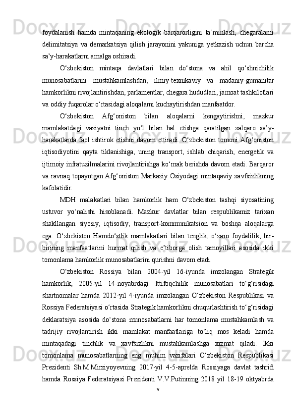 foydalanish   hamda   mintaqaning   ekologik   barqarorligini   ta’minlash,   chegaralarni
delimitatsiya   va   demarkatsiya   qilish   jarayonini   yakuniga   yetkazish   uchun   barcha
sa’y-harakatlarni amalga oshiradi.
O‘zbekiston   mintaqa   davlatlari   bilan   do‘stona   va   ahil   qo‘shnichilik
munosabatlarini   mustahkamlashdan,   ilmiy-texnikaviy   va   madaniy-gumanitar
hamkorlikni rivojlantirishdan, parlamentlar, chegara hududlari, jamoat tashkilotlari
va oddiy fuqarolar o‘rtasidagi aloqalarni kuchaytirishdan manfaatdor.
O‘zbekiston   Afg‘oniston   bilan   aloqalarni   kengaytirishni,   mazkur
mamlakatdagi   vaziyatni   tinch   yo‘l   bilan   hal   etishga   qaratilgan   xalqaro   sa’y-
harakatlarda  faol  ishtirok  etishni   davom  ettiradi. O‘zbekiston  tomoni  Afg‘oniston
iqtisodiyotini   qayta   tiklanishiga,   uning   transport,   ishlab   chiqarish,   energetik   va
ijtimoiy infratuzilmalarini rivojlantirishga ko‘mak berishda davom etadi. Barqaror
va ravnaq topayotgan Afg‘oniston Markaziy Osiyodagi mintaqaviy xavfsizlikning
kafolatidir.
MDH   malakatlari   bilan   hamkorlik   ham   O‘zbekiston   tashqi   siyosatining
ustuvor   yo‘nalishi   hisoblanadi.   Mazkur   davlatlar   bilan   respublikamiz   tarixan
shakllangan   siyosiy,   iqtisodiy,   transport-kommunikatsion   va   boshqa   aloqalarga
ega.   O‘zbekiston   Hamdo‘stlik   mamlakatlari   bilan   tenglik,   o‘zaro   foydalilik,   bir-
birining   manfaatlarini   hurmat   qilish   va   e’tiborga   olish   tamoyillari   asosida   ikki
tomonlama hamkorlik munosabatlarini qurishni davom etadi.
O‘zbekiston   Rossiya   bilan   2004-yil   16-iyunda   imzolangan   Strategik
hamkorlik,   2005-yil   14-noyabrdagi   Ittifoqchilik   munosabatlari   to‘g‘risidagi
shartnomalar   hamda   2012-yil   4-iyunda   imzolangan   O‘zbekiston   Respublikasi   va
Rossiya Federatsiyasi o‘rtasida Strategik hamkorlikni chuqurlashtirish to‘g‘risidagi
deklaratsiya   asosida   do‘stona   munosabatlarni   har   tomonlama   mustahkamlash   va
tadrijiy   rivojlantirish   ikki   mamlakat   manfaatlariga   to‘liq   mos   keladi   hamda
mintaqadagi   tinchlik   va   xavfsizlikni   mustahkamlashga   xizmat   qiladi.   Ikki
tomonlama   munosabatlarning   eng   muhim   vazifalari   O‘zbekiston   Respublikasi
Prezidenti   Sh.M.Mirziyoyevning   2017-yil   4-5-aprelda   Rossiyaga   davlat   tashrifi
hamda   Rossiya   Federatsiyasi   Prezidenti   V.V.Putinning   2018   yil   18-19   oktyabrda
9 