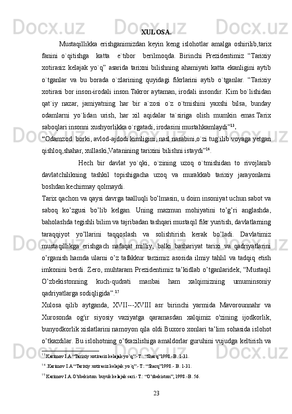 XULOSA.
Mustaqillikka   erishganimizdan   keyin   keng   islohotlar   amalga   oshirilib,tarix
fanini   o`qitishga     katta     e`tibor     berilmoqda.   Birinchi   Prezidentimiz   “Tarixiy
xotirasiz   kelajak   yo`q”   asarida   tarixni   bilishning   ahamiyati   katta   ekanligini   aytib
o`tganlar   va   bu   borada   o`zlarining   quyidagi   fikrlarini   aytib   o`tganlar.   “Tarixiy
xotirasi  bor inson-irodali inson.Takror aytaman, irodali  insondir. Kim  bo`lishidan
qat`iy   nazar,   jamiyatning   har   bir   a`zosi   o`z   o`tmishini   yaxshi   bilsa,   bunday
odamlarni   yo`lidan   urish,   har   xil   aqidalar   ta`siriga   olish   mumkin   emas.Tarix
saboqlari insonni xushyorlikka o`rgatadi, irodasini mustahkamlaydi” 13
.
“ Odamzod  borki, avlod-ajdodi kimligini, nasl nasabini,o`zi tug`ilib voyaga yetgan
qishloq,shahar, xullaski,Vatanining tarixini bilishni istaydi” 14
.
                  Hech   bir   davlat   yo`qki,   o`zining   uzoq   o`tmishidan   to   rivojlanib
davlatchilikning   tashkil   topishigacha   uzoq   va   murakkab   tarixiy   jarayonlarni
boshdan kechirmay qolmaydi. 
Tarix qachon va qaysi davrga taalluqli bo’lmasin, u doim insoniyat uchun sabot va
saboq   ko’zgusi   bo’lib   kelgan.   Uning   mazmun   mohiyatini   to’g’ri   anglashda,
baholashda tegishli bilim va tajribadan tashqari mustaqil fikr yuritish, davlatlarning
taraqqiyot   yo’llarini   taqqoslash   va   solishtirish   kerak   bo’ladi.   Davlatimiz
mustaqillikga   erishgach   nafaqat   milliy,   balki   bashariyat   tarixi   va   qadriyatlarini
o’rganish   hamda   ularni   o’z   tafakkur   tarzimiz   asosida   ilmiy   tahlil   va   tadqiq   etish
imkonini   berdi.   Zero,   muhtaram   Prezidentimiz   ta’kidlab   o’tganlaridek,   “Mustaqil
O’zbekistonning   kuch-qudrati   manbai   ham   xalqimizning   umuminsoniy
qadriyatlarga sodiqligida”. 15
Xulosa   qilib   aytganda,   XVII---XVIII   asr   birinchi   yarmida   Mavorounnahr   va
Xurosonda   og'ir   siyosiy   vaziyatga   qaramasdan   xalqimiz   o'zining   ijodkorlik,
bunyodkorlik xislatlarini namoyon qila oldi. Buxoro xonlari ta’lim sohasida islohot
o’tkazdilar. Bu islohotning o’tkazilishiga amaldorlar guruhini vujudga keltirish va
13
.Karimov I.A “Tarixiy xotirasiz kelajak yo`q”.-T.: “Sharq”1998.-B. 1-31.
14
 .Karimov I.A “Tarixiy xotirasiz kelajak yo`q”.-T.: “Sharq”1998.- B. 1-31.
15
 Karimov I.A.O’zbekiston  buyuk kelajak sari.-T.: “O’zbekiston”, 1998.-B. 56.
23 