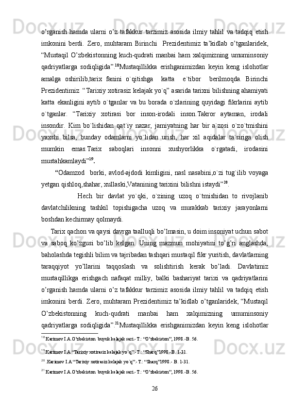 o’rganish   hamda   ularni   o’z   tafakkur   tarzimiz   asosida   ilmiy   tahlil   va   tadqiq   etish
imkonini   berdi.   Zero,   muhtaram   Birinchi     Prezidentimiz   ta’kidlab   o’tganlaridek,
“Mustaqil   O’zbekistonning   kuch-qudrati   manbai   ham   xalqimizning   umuminsoniy
qadriyatlarga   sodiqligida”. 18
Mustaqillikka   erishganimizdan   keyin   keng   islohotlar
amalga   oshirilib,tarix   fanini   o`qitishga     katta     e`tibor     berilmoqda.   Birinchi
Prezidentimiz  “Tarixiy xotirasiz kelajak yo`q” asarida tarixni bilishning ahamiyati
katta   ekanligini   aytib   o`tganlar   va   bu   borada   o`zlarining   quyidagi   fikrlarini   aytib
o`tganlar.   “Tarixiy   xotirasi   bor   inson-irodali   inson.Takror   aytaman,   irodali
insondir.   Kim   bo`lishidan   qat`iy   nazar,   jamiyatning   har   bir   a`zosi   o`zo`tmishini
yaxshi   bilsa,   bunday   odamlarni   yo`lidan   urish,   har   xil   aqidalar   ta`siriga   olish
mumkin   emas.Tarix   saboqlari   insonni   xushyorlikka   o`rgatadi,   irodasini
mustahkamlaydi” 19
.                                          
          “ Odamzod     borki,   avlod-ajdodi   kimligini,   nasl   nasabini,o`zi   tug`ilib   voyaga
yetgan qishloq,shahar, xullaski,Vatanining tarixini bilishni istaydi” 20
.
                  Hech   bir   davlat   yo`qki,   o`zining   uzoq   o`tmishidan   to   rivojlanib
davlatchilikning   tashkil   topishigacha   uzoq   va   murakkab   tarixiy   jarayonlarni
boshdan kechirmay qolmaydi. 
     Tarix qachon va qaysi davrga taalluqli bo’lmasin, u doim insoniyat uchun sabot
va   saboq   ko’zgusi   bo’lib   kelgan.   Uning   mazmun   mohiyatini   to’g’ri   anglashda,
baholashda tegishli bilim va tajribadan tashqari mustaqil fikr yuritish, davlatlarning
taraqqiyot   yo’llarini   taqqoslash   va   solishtirish   kerak   bo’ladi.   Davlatimiz
mustaqillikga   erishgach   nafaqat   milliy,   balki   bashariyat   tarixi   va   qadriyatlarini
o’rganish   hamda   ularni   o’z   tafakkur   tarzimiz   asosida   ilmiy   tahlil   va   tadqiq   etish
imkonini   berdi.   Zero,   muhtaram   Prezidentimiz   ta’kidlab   o’tganlaridek,   “Mustaqil
O’zbekistonning   kuch-qudrati   manbai   ham   xalqimizning   umuminsoniy
qadriyatlarga   sodiqligida”. 21
Mustaqillikka   erishganimizdan   keyin   keng   islohotlar
18
 Karimov I.A.O’zbekiston  buyuk kelajak sari.-T.: “O’zbekiston”, 1998.-B. 56.
19
.Karimov I.A “Tarixiy xotirasiz kelajak yo`q”.-T.: “Sharq”1998.-B. 1-31.
20
 .Karimov I.A “Tarixiy xotirasiz kelajak yo`q”.-T.: “Sharq”1998.- B. 1-31.
21
 Karimov I.A.O’zbekiston  buyuk kelajak sari.-T.: “O’zbekiston”, 1998.-B. 56.
26 