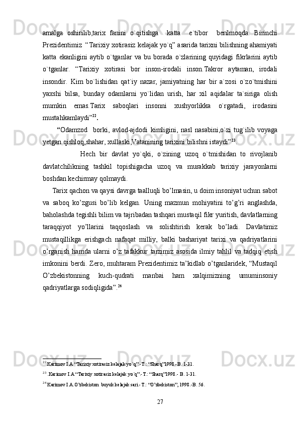 amalga   oshirilib,tarix   fanini   o`qitishga     katta     e`tibor     berilmoqda.   Birinchi
Prezidentimiz  “Tarixiy xotirasiz kelajak yo`q” asarida tarixni bilishning ahamiyati
katta   ekanligini   aytib   o`tganlar   va   bu   borada   o`zlarining   quyidagi   fikrlarini   aytib
o`tganlar.   “Tarixiy   xotirasi   bor   inson-irodali   inson.Takror   aytaman,   irodali
insondir.   Kim   bo`lishidan   qat`iy   nazar,   jamiyatning   har   bir   a`zosi   o`zo`tmishini
yaxshi   bilsa,   bunday   odamlarni   yo`lidan   urish,   har   xil   aqidalar   ta`siriga   olish
mumkin   emas.Tarix   saboqlari   insonni   xushyorlikka   o`rgatadi,   irodasini
mustahkamlaydi” 22
.                                          
          “ Odamzod     borki,   avlod-ajdodi   kimligini,   nasl   nasabini,o`zi   tug`ilib   voyaga
yetgan qishloq,shahar, xullaski,Vatanining tarixini bilishni istaydi” 23
.
                  Hech   bir   davlat   yo`qki,   o`zining   uzoq   o`tmishidan   to   rivojlanib
davlatchilikning   tashkil   topishigacha   uzoq   va   murakkab   tarixiy   jarayonlarni
boshdan kechirmay qolmaydi. 
     Tarix qachon va qaysi davrga taalluqli bo’lmasin, u doim insoniyat uchun sabot
va   saboq   ko’zgusi   bo’lib   kelgan.   Uning   mazmun   mohiyatini   to’g’ri   anglashda,
baholashda tegishli bilim va tajribadan tashqari mustaqil fikr yuritish, davlatlarning
taraqqiyot   yo’llarini   taqqoslash   va   solishtirish   kerak   bo’ladi.   Davlatimiz
mustaqillikga   erishgach   nafaqat   milliy,   balki   bashariyat   tarixi   va   qadriyatlarini
o’rganish   hamda   ularni   o’z   tafakkur   tarzimiz   asosida   ilmiy   tahlil   va   tadqiq   etish
imkonini   berdi.   Zero,   muhtaram   Prezidentimiz   ta’kidlab   o’tganlaridek,   “Mustaqil
O’zbekistonning   kuch-qudrati   manbai   ham   xalqimizning   umuminsoniy
qadriyatlarga sodiqligida”. 24
22
.Karimov I.A “Tarixiy xotirasiz kelajak yo`q”.-T.: “Sharq”1998.-B. 1-31.
23
 .Karimov I.A “Tarixiy xotirasiz kelajak yo`q”.-T.: “Sharq”1998.- B. 1-31.
24
 Karimov I.A.O’zbekiston  buyuk kelajak sari.-T.: “O’zbekiston”, 1998.-B. 56.
27 