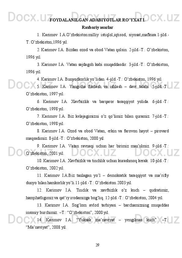 FOYDALANILGAN ADABIYOTLAR RO’YXATI.
Raxbariy asarlar
1 .   Karimov   I.A.O’zbekiston:milliy   istiqlol,iqtisod,   siyosat,mafkura.1-jild.-
T.:O’zbekiston,1996 yil.
2. Karimov I.A. Bizdan ozod va obod Vatan qolsin. 2-jild.-T.: O’zbekiston,
1996 yil.
3.  Karimov  I.A.   Vatan  sajdagoh   kabi   muqaddasdir.   3-jild.-T.:   O’zbekiston,
1996 yil.
4. Karimov I.A. Bunyodkorlik yo’lidan. 4-jild.-T.: O’zbekiston, 1996 yil.
5.   Karimov   I.A.   Yangicha   fikrlash   va   ishlash   –   davr   talabi.   5-jild.-T.:
O’zbekiston, 1997 yil.
6.   Karimov   I.A.   Xavfsizlik   va   barqaror   taraqqiyot   yolida.   6-jild.-T.:
O’zbekiston, 1998 yil.
7.   Karimov   I.A.   Biz   kelajagimizni   o’z   qo’limiz   bilan   quramiz.   7-jild.-T.:
O’zbekiston, 1998 yil.
8.   Karimov   I.A.   Ozod   va   obod   Vatan,   erkin   va   farovon   hayot   –   pirovard
maqsadimiz. 8-jild.-T.: O’zbekiston, 2000 yil.
9.   Karimov   I.A.   Vatan   ravnaqi   uchun   har   birimiz   mas’ulmiz.   9-jild.-T.:
O’zbekiston, 2001 yil.
10. Karimov I.A. Xavfsizlik va tinchlik uchun kurashmoq kerak. 10-jild.-T.:
O’zbekiston, 2002 yil.
11.   Karimov   I.A.Biz   tanlagan   yo’l   –   demokratik   taraqqiyot   va   ma’rifiy
dunyo bilan hamkorlik yo’li.11-jild.-Т.: O’zbekiston.2003 yil.
12.   Karimov   I.A.   Tinclik   va   xavfsizlik   o’z   kuch   –   qudratimiz,
hamjihatligimiz va qat’iy irodamizga bog’liq. 12-jild.-T.: O’zbekiston, 2004 yil.
13.   Karimov   I.A.   Sog’lom   avlod   tarbiyasi   –   barchamizning   muqaddas
insoniy burchimiz. –T.: “O’zbekiston”, 2000 yil.
14.   Karimov   I.A.   “Yuksak   ma’naviyat   –   yengilmas   kuch”.   –T.:
“Ma’naviyat”, 2008 yil.
29 