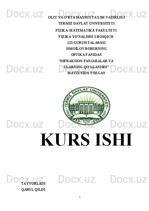 OLIY VA O’RTA MAXSUS TA’LIM VAZIRLIGI
TERMIZ DAVLAT UNIVERSITETI
FIZIKA - MATEMATIKA   FAKULTETI 
FIZIKA YO’NALISHI 2-BOSQICH 
122-GURUH TALABASI
ISMOILOV BOBURNING
OPTIKA FANIDAN
“DIFRAKSION PANJARALAR VA 
ULARNING QO’LLANISHI”
MAVZUSIDA YOZGAN
KURS ISHI
TAYYORLADI:                                                                                                              
QABUL QILDI:                         
1 