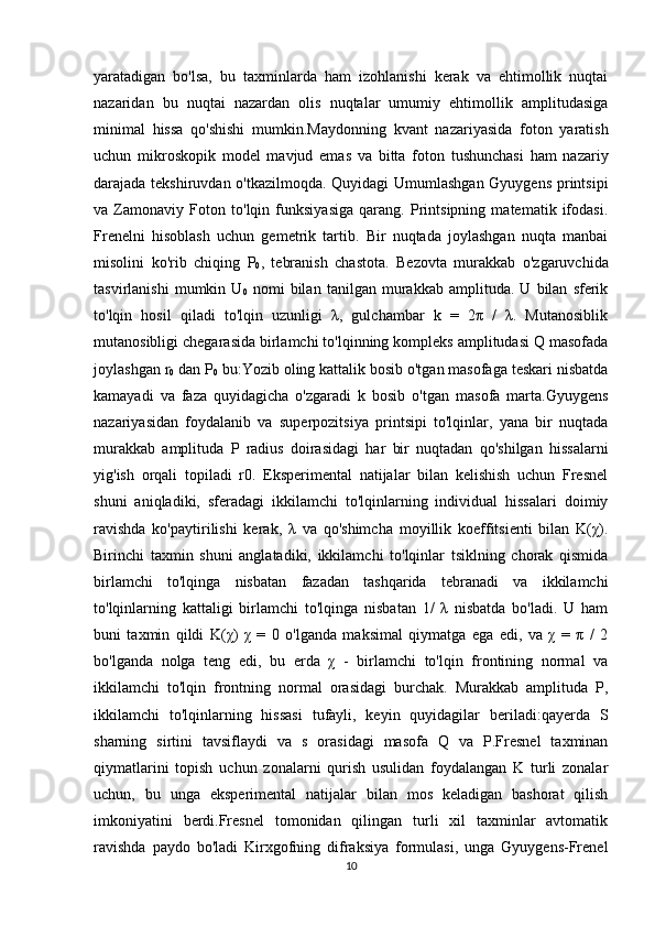 yaratadigan   bo'lsa,   bu   taxminlarda   ham   izohlanishi   kerak   va   ehtimollik   nuqtai
nazaridan   bu   nuqtai   nazardan   olis   nuqtalar   umumiy   ehtimollik   amplitudasiga
minimal   hissa   qo'shishi   mumkin.Maydonning   kvant   nazariyasida   foton   yaratish
uchun   mikroskopik   model   mavjud   emas   va   bitta   foton   tushunchasi   ham   nazariy
darajada tekshiruvdan o'tkazilmoqda. Quyidagi Umumlashgan Gyuygens printsipi
va   Zamonaviy   Foton   to'lqin   funksiyasiga   qarang.   Printsipning   matematik   ifodasi.
Frenelni   hisoblash   uchun   gemetrik   tartib.   Bir   nuqtada   joylashgan   nuqta   manbai
misolini   ko'rib   chiqing   P
0 ,   tebranish   chastota.   Bezovta   murakkab   o'zgaruvchida
tasvirlanishi   mumkin   U
0   nomi   bilan   tanilgan   murakkab   amplituda.   U   bilan   sferik
to'lqin   hosil   qiladi   to'lqin   uzunligi   λ,   gulchambar   k   =   2π   /   λ.   Mutanosiblik
mutanosibligi chegarasida birlamchi to'lqinning kompleks amplitudasi Q masofada
joylashgan r
0  dan P
0  bu:Yozib oling kattalik bosib o'tgan masofaga teskari nisbatda
kamayadi   va   faza   quyidagicha   o'zgaradi   k   bosib   o'tgan   masofa   marta.Gyuygens
nazariyasidan   foydalanib   va   superpozitsiya   printsipi   to'lqinlar,   yana   bir   nuqtada
murakkab   amplituda   P   radius   doirasidagi   har   bir   nuqtadan   qo'shilgan   hissalarni
yig'ish   orqali   topiladi   r0.   Eksperimental   natijalar   bilan   kelishish   uchun   Fresnel
shuni   aniqladiki,   sferadagi   ikkilamchi   to'lqinlarning   individual   hissalari   doimiy
ravishda   ko'paytirilishi   kerak,   λ   va   qo'shimcha   moyillik   koeffitsienti   bilan   K(χ).
Birinchi   taxmin   shuni   anglatadiki,   ikkilamchi   to'lqinlar   tsiklning   chorak   qismida
birlamchi   to'lqinga   nisbatan   fazadan   tashqarida   tebranadi   va   ikkilamchi
to'lqinlarning   kattaligi   birlamchi   to'lqinga   nisbatan   1/   λ   nisbatda   bo'ladi.   U   ham
buni   taxmin   qildi   K(χ)   χ   =   0   o'lganda   maksimal   qiymatga   ega   edi,   va   χ   =   π   /   2
bo'lganda   nolga   teng   edi,   bu   erda   χ   -   birlamchi   to'lqin   frontining   normal   va
ikkilamchi   to'lqin   frontning   normal   orasidagi   burchak.   Murakkab   amplituda   P,
ikkilamchi   to'lqinlarning   hissasi   tufayli,   keyin   quyidagilar   beriladi:qayerda   S
sharning   sirtini   tavsiflaydi   va   s   orasidagi   masofa   Q   va   P.Fresnel   taxminan
qiymatlarini   topish   uchun   zonalarni   qurish   usulidan   foydalangan   K   turli   zonalar
uchun,   bu   unga   eksperimental   natijalar   bilan   mos   keladigan   bashorat   qilish
imkoniyatini   berdi.Fresnel   tomonidan   qilingan   turli   xil   taxminlar   avtomatik
ravishda   paydo   bo'ladi   Kirxgofning   difraksiya   formulasi,   unga   Gyuygens-Frenel
10 