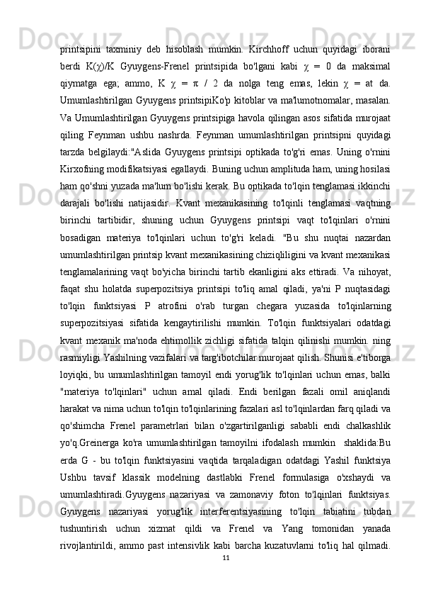 printsipini   taxminiy   deb   hisoblash   mumkin.   Kirchhoff   uchun   quyidagi   iborani
berdi   K(χ)/K   Gyuygens-Frenel   printsipida   bo'lgani   kabi   χ   =   0   da   maksimal
qiymatga   ega;   ammo,   K   χ   =   π   /   2   da   nolga   teng   emas,   lekin   χ   =   at   da.
Umumlashtirilgan Gyuygens printsipiKo'p kitoblar va ma'lumotnomalar, masalan.
Va Umumlashtirilgan Gyuygens printsipiga havola qilingan asos sifatida murojaat
qiling   Feynman   ushbu   nashrda.   Feynman   umumlashtirilgan   printsipni   quyidagi
tarzda   belgilaydi:"Aslida   Gyuygens   printsipi   optikada   to'g'ri   emas.   Uning   o'rnini
Kirxofning modifikatsiyasi egallaydi. Buning uchun amplituda ham, uning hosilasi
ham qo'shni yuzada ma'lum bo'lishi kerak. Bu optikada to'lqin tenglamasi ikkinchi
darajali   bo'lishi   natijasidir.   Kvant   mexanikasining   to'lqinli   tenglamasi   vaqtning
birinchi   tartibidir,   shuning   uchun   Gyuygens   printsipi   vaqt   to'lqinlari   o'rnini
bosadigan   materiya   to'lqinlari   uchun   to'g'ri   keladi.   "Bu   shu   nuqtai   nazardan
umumlashtirilgan printsip kvant mexanikasining chiziqliligini va kvant mexanikasi
tenglamalarining   vaqt   bo'yicha   birinchi   tartib   ekanligini   aks   ettiradi.   Va   nihoyat,
faqat   shu   holatda   superpozitsiya   printsipi   to'liq   amal   qiladi,   ya'ni   P   nuqtasidagi
to'lqin   funktsiyasi   P   atrofini   o'rab   turgan   chegara   yuzasida   to'lqinlarning
superpozitsiyasi   sifatida   kengaytirilishi   mumkin.   To'lqin   funktsiyalari   odatdagi
kvant   mexanik   ma'noda   ehtimollik   zichligi   sifatida   talqin   qilinishi   mumkin.   ning
rasmiyligi Yashilning vazifalari va targ'ibotchilar murojaat qilish. Shunisi e'tiborga
loyiqki,   bu   umumlashtirilgan   tamoyil   endi   yorug'lik   to'lqinlari   uchun   emas,   balki
"materiya   to'lqinlari"   uchun   amal   qiladi.   Endi   berilgan   fazali   omil   aniqlandi
harakat va nima uchun to'lqin to'lqinlarining fazalari asl to'lqinlardan farq qiladi va
qo'shimcha   Frenel   parametrlari   bilan   o'zgartirilganligi   sababli   endi   chalkashlik
yo'q.Greinerga   ko'ra   umumlashtirilgan   tamoyilni   ifodalash   mumkin     shaklida:Bu
erda   G   -   bu   to'lqin   funktsiyasini   vaqtida   tarqaladigan   odatdagi   Yashil   funktsiya
Ushbu   tavsif   klassik   modelning   dastlabki   Frenel   formulasiga   o'xshaydi   va
umumlashtiradi.Gyuygens   nazariyasi   va   zamonaviy   foton   to'lqinlari   funktsiyas.
Gyuygens   nazariyasi   yorug'lik   interferentsiyasining   to'lqin   tabiatini   tubdan
tushuntirish   uchun   xizmat   qildi   va   Frenel   va   Yang   tomonidan   yanada
rivojlantirildi,   ammo   past   intensivlik   kabi   barcha   kuzatuvlarni   to'liq   hal   qilmadi.
11 
