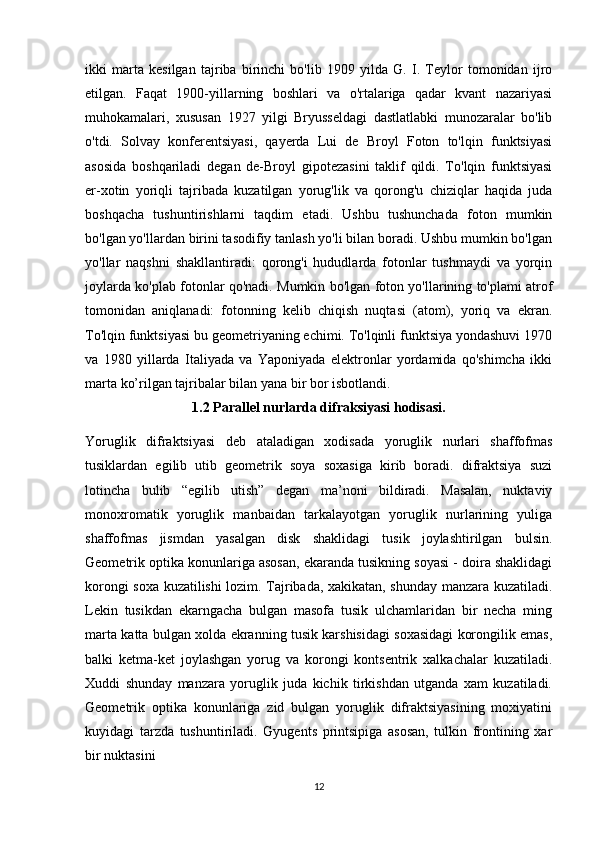 ikki   marta   kesilgan   tajriba   birinchi   bo'lib   1909   yilda   G.   I.   Teylor   tomonidan   ijro
etilgan.   Faqat   1900-yillarning   boshlari   va   o'rtalariga   qadar   kvant   nazariyasi
muhokamalari,   xususan   1927   yilgi   Bryusseldagi   dastlatlabki   munozaralar   bo'lib
o'tdi.   Solvay   konferentsiyasi,   qayerda   Lui   de   Broyl   Foton   to'lqin   funktsiyasi
asosida   boshqariladi   degan   de-Broyl   gipotezasini   taklif   qildi.   To'lqin   funktsiyasi
er-xotin   yoriqli   tajribada   kuzatilgan   yorug'lik   va   qorong'u   chiziqlar   haqida   juda
boshqacha   tushuntirishlarni   taqdim   etadi.   Ushbu   tushunchada   foton   mumkin
bo'lgan yo'llardan birini tasodifiy tanlash yo'li bilan boradi. Ushbu mumkin bo'lgan
yo'llar   naqshni   shakllantiradi:   qorong'i   hududlarda   fotonlar   tushmaydi   va   yorqin
joylarda ko'plab fotonlar qo'nadi. Mumkin bo'lgan foton yo'llarining to'plami atrof
tomonidan   aniqlanadi:   fotonning   kelib   chiqish   nuqtasi   (atom),   yoriq   va   ekran.
To'lqin funktsiyasi bu geometriyaning echimi. To'lqinli funktsiya yondashuvi 1970
va   1980   yillarda   Italiyada   va   Yaponiyada   elektronlar   yordamida   qo'shimcha   ikki
marta ko’rilgan tajribalar bilan yana bir bor isbotlandi.
1.2 Parallel nurlarda difraksiyasi hodisa si.
Yoruglik   difraktsiyasi   deb   ataladigan   xodisada   yoruglik   nurlari   shaffofmas
tusiklardan   egilib   utib   geometrik   soya   soxasiga   kirib   boradi.   difraktsiya   suzi
lotincha   bulib   “egilib   utish”   degan   ma’noni   bildiradi.   Masalan,   nuktaviy
monoxromatik   yoruglik   manbaidan   tarkalayotgan   yoruglik   nurlarining   yuliga
shaffofmas   jismdan   yasalgan   disk   shaklidagi   tusik   joylashtirilgan   bulsin.
Geometrik optika konunlariga asosan, ekaranda tusikning soyasi - doira shaklidagi
korongi soxa kuzatilishi lozim. Tajribada, xakikatan, shunday manzara kuzatiladi.
Lekin   tusikdan   ekarngacha   bulgan   masofa   tusik   ulchamlaridan   bir   necha   ming
marta katta bulgan xolda ekranning tusik karshisidagi soxasidagi korongilik emas,
balki   ketma-ket   joylashgan   yorug   va   korongi   kontsentrik   xalkachalar   kuzatiladi.
Xuddi   shunday   manzara   yoruglik   juda   kichik   tirkishdan   utganda   xam   kuzatiladi.
Geometrik   optika   konunlariga   zid   bulgan   yoruglik   difraktsiyasining   moxiyatini
kuyidagi   tarzda   tushuntiriladi.   Gyugents   printsipiga   asosan,   tulkin   frontining   xar
bir nuktasini 
12 