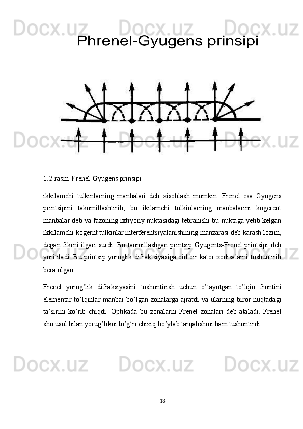  
 
1.2-r asm. Frenel-Gyugens prinsipi
ikkilamchi   tulkinlarning   manbalari   deb   xisoblash   mumkin.   Frenel   esa   Gyugens
printsipini   takomillashtirib,   bu   ikilamchi   tulkinlarning   manbalarini   kogerent
manbalar deb va fazoning ixtiyoriy nuktasidagi tebranishi bu nuktaga yetib kelgan
ikkilamchi kogernt tulkinlar interferentsiyalanishining manzarasi deb karash lozim,
degan fikrni  ilgari surdi. Bu taomillashgan printsip Gyugents-Frenel  printsipi  deb
yuritiladi. Bu printsip yoruglik difraktsiyasiga oid bir kator xodisalarni tushuntirib
bera olgan .
Frenel   yorug’lik   difraksiyasini   tushuntirish   uchun   o’tayotgan   to’lqin   frontini
elementar  to’lqinlar  manbai  bo’lgan  zonalarga ajratdi  va  ularning biror  nuqtadagi
ta’sirini   ko’rib   chiqdi.   Optikada   bu   zonalarni   Frenel   zonalari   deb   ataladi.   Frenel
shu usul bilan yorug’likni to’g’ri chiziq bo’ylab tarqalishini ham tushuntirdi.
13 