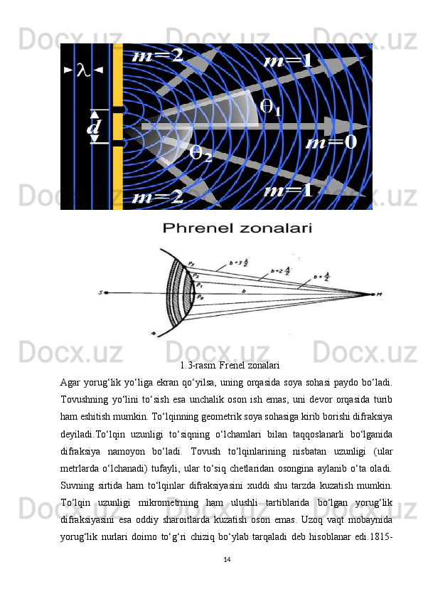                                                  1.3 - r asm. Frenel zonalari
Agar   yorug‘lik   yo‘liga   ekran   qo‘yilsa,   uning   orqasida   soya   sohasi   paydo   bo‘ladi.
Tovushning   yo‘lini   to‘sish   esa   unchalik   oson   ish   emas,   uni   devor   orqasida   turib
ham eshitish mumkin. To‘lqinning geometrik soya sohasiga kirib borishi difraksiya
deyiladi.To‘lqin   uzunligi   to‘siqning   o‘lchamlari   bilan   taqqoslanarli   bo‘lganida
difraksiya   namoyon   bo‘ladi.   Tovush   to‘lqinlarining   nisbatan   uzunligi   (ular
metrlarda   o‘lchanadi)   tufayli,   ular   to‘siq   chetlaridan   osongina   aylanib   o‘ta   oladi.
Suvning   sirtida   ham   to‘lqinlar   difraksiyasini   xuddi   shu   tarzda   kuzatish   mumkin.
To‘lqin   uzunligi   mikrometrning   ham   ulushli   tartiblarida   bo‘lgan   yorug‘lik
difraksiyasini   esa   oddiy   sharoitlarda   kuzatish   oson   emas.   Uzoq   vaqt   mobaynida
yorug‘lik   nurlari   doimo   to‘g‘ri   chiziq   bo‘ylab   tarqaladi   deb   hisoblanar   edi.1815-
14 