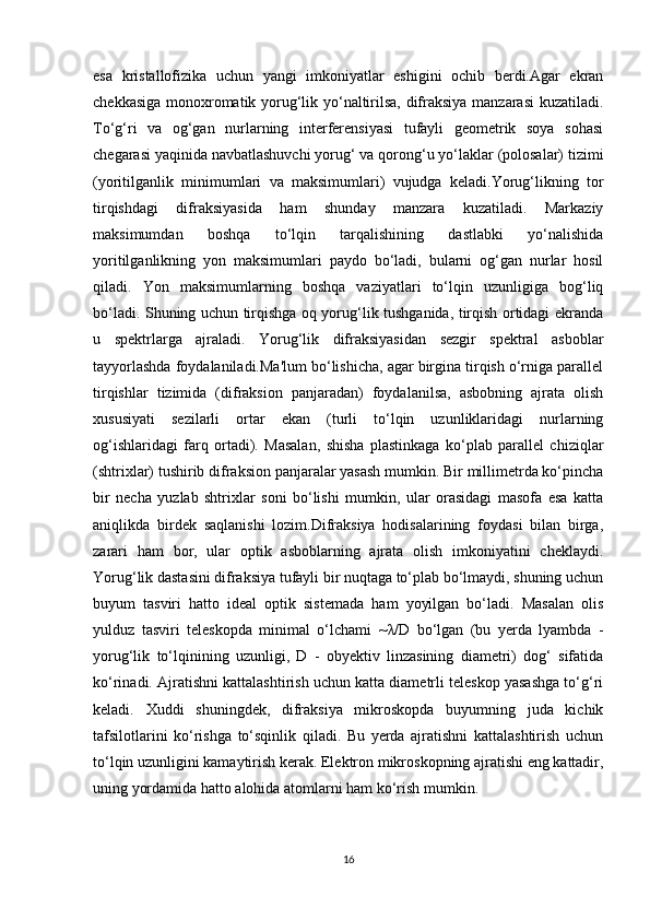 esa   kristallofizika   uchun   yangi   imkoniyatlar   eshigini   ochib   berdi.Agar   ekran
chekkasiga monoxromatik yorug‘lik yo‘naltirilsa, difraksiya manzarasi kuzatiladi.
To‘g‘ri   va   og‘gan   nurlarning   interferensiyasi   tufayli   geometrik   soya   sohasi
chegarasi yaqinida navbatlashuvchi yorug‘ va qorong‘u yo‘laklar (polosalar) tizimi
(yoritilganlik   minimumlari   va   maksimumlari)   vujudga   keladi.Yorug‘likning   tor
tirqishdagi   difraksiyasida   ham   shunday   manzara   kuzatiladi.   Markaziy
maksimumdan   boshqa   to‘lqin   tarqalishining   dastlabki   yo‘nalishida
yoritilganlikning   yon   maksimumlari   paydo   bo‘ladi,   bularni   og‘gan   nurlar   hosil
qiladi.   Yon   maksimumlarning   boshqa   vaziyatlari   to‘lqin   uzunligiga   bog‘liq
bo‘ladi. Shuning uchun tirqishga oq yorug‘lik tushganida, tirqish ortidagi ekranda
u   spektrlarga   ajraladi.   Yorug‘lik   difraksiyasidan   sezgir   spektral   asboblar
tayyorlashda foydalaniladi.Ma'lum bo‘lishicha, agar birgina tirqish o‘rniga parallel
tirqishlar   tizimida   (difraksion   panjaradan)   foydalanilsa,   asbobning   ajrata   olish
xususiyati   sezilarli   ortar   ekan   (turli   to‘lqin   uzunliklaridagi   nurlarning
og‘ishlaridagi   farq   ortadi).   Masalan,   shisha   plastinkaga   ko‘plab   parallel   chiziqlar
(shtrixlar) tushirib difraksion panjaralar yasash mumkin. Bir millimetrda ko‘pincha
bir   necha   yuzlab   shtrixlar   soni   bo‘lishi   mumkin,   ular   orasidagi   masofa   esa   katta
aniqlikda   birdek   saqlanishi   lozim.Difraksiya   hodisalarining   foydasi   bilan   birga,
zarari   ham   bor,   ular   optik   asboblarning   ajrata   olish   imkoniyatini   cheklaydi.
Yorug‘lik dastasini difraksiya tufayli bir nuqtaga to‘plab bo‘lmaydi, shuning uchun
buyum   tasviri   hatto   ideal   optik   sistemada   ham   yoyilgan   bo‘ladi.   Masalan   olis
yulduz   tasviri   teleskopda   minimal   o‘lchami   ~ λ /D   bo‘lgan   (bu   yerda   lyambda   -
yorug‘lik   to‘lqinining   uzunligi,   D   -   obyektiv   linzasining   diametri)   dog‘   sifatida
ko‘rinadi. Ajratishni kattalashtirish uchun katta diametrli teleskop yasashga to‘g‘ri
keladi.   Xuddi   shuningdek,   difraksiya   mikroskopda   buyumning   juda   kichik
tafsilotlarini   ko‘rishga   to‘sqinlik   qiladi.   Bu   yerda   ajratishni   kattalashtirish   uchun
to‘lqin uzunligini kamaytirish kerak. Elektron mikroskopning ajratishi eng kattadir,
uning yordamida hatto alohida atomlarni ham ko‘rish mumkin.
16 