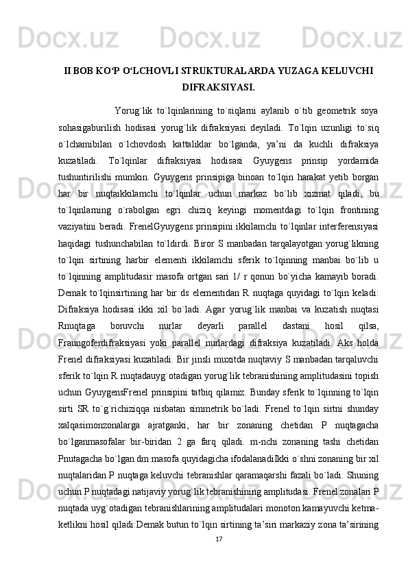 I I BOB KO P O LCHOVLI STRUKTURALARDA YUZAGA KELUVCHIʻ ʻ
DIFRAKSIYASI.
                        Yorug`lik   to`lqinlarining   to`siqlarni   aylanib   o`tib   geometrik   soya
sohasigaburilish   hodisasi   yorug`lik   difraksiyasi   deyiladi.   Тo`lqin   uzunligi   to`siq
o`lchamibilan   o`lchovdosh   kattaliklar   bo`lganda,   ya’ni   da   kuchli   difraksiya
kuzatiladi.   Тo`lqinlar   difraksiyasi   hodisasi   Gyuygens   prinsip   yordamida
tushuntirilishi   mumkin.   Gyuygens   prinsipiga   binoan   to`lqin   harakat   yetib   borgan
har   bir   nuqtaikkilamchi   to`lqinlar   uchun   markaz   bo`lib   xizmat   qiladi,   bu
to`lqinlarning   o`rabolgan   egri   chiziq   keyingi   momentdagi   to`lqin   frontining
vaziyatini  beradi. FrenelGyuygens  prinsipini  ikkilamchi  to`lqinlar  interferensiyasi
haqidagi   tushunchabilan   to`ldirdi.   Biror   S   manbadan   tarqalayotgan   yorug`likning
to`lqin   sirtining   harbir   elementi   ikkilamchi   sferik   to`lqinning   manbai   bo`lib   u
to`lqinning   amplitudasir   masofa   ortgan   sari   1/   r   qonun   bo`yicha   kamayib   boradi.
Demak   to`lqinsirtining   har   bir   ds   elementidan   R   nuqtaga   quyidagi   to`lqin   keladi:
Difraksiya   hodisasi   ikki   xil   bo`ladi.   Agar   yorug`lik   manbai   va   kuzatish   nuqtasi
Rnuqtaga   boruvchi   nurlar   deyarli   parallel   dastani   hosil   qilsa,
Fraungoferdifraksiyasi   yoki   parallel   nurlardagi   difraksiya   kuzatiladi.   Aks   holda
Frenel difraksiyasi kuzatiladi. Bir jinsli muxitda nuqtaviy S manbadan tarqaluvchi
sferik to`lqin R nuqtadauyg`otadigan yorug`lik tebranishining amplitudasini topish
uchun GyuygensFrenel prinsipini tatbiq qilamiz. Bunday sferik to`lqinning to`lqin
sirti   SR   to`g`richiziqqa   nisbatan   simmetrik   bo`ladi.   Frenel   to`lqin   sirtni   shunday
xalqasimonzonalarga   ajratganki,   har   bir   zonaning   chetidan   P   nuqtagacha
bo`lganmasofalar   bir-biridan   2   ga   farq   qiladi.   m-nchi   zonaning   tashi   chetidan
Pnutagacha bo`lgan dm masofa quyidagicha ifodalanadiIkki o`shni zonaning bir xil
nuqtalaridan P nuqtaga keluvchi tebranishlar qaramaqarshi fazali bo`ladi. Shuning
uchun P nuqtadagi natijaviy yorug`lik tebranishining amplitudasi. Frenel zonalari P
nuqtada uyg`otadigan tebranishlarining amplitudalari monoton kamayuvchi ketma-
ketlikni hosil qiladi:Demak butun to`lqin sirtining ta’siri markaziy zona ta’sirining
17 