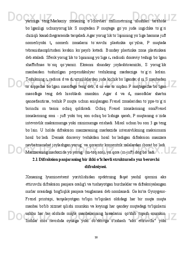 yarmiga   teng.Markaziy   zonaning   o`lchovlari   millimetrning   ulushlari   tartibida
bo`lganligi   uchunyorug`lik   S   nuqtadan   P   nuqtaga   go`yo   juda   ingichka   to`g`ri
chiziqli kanalchegrarasida tarqaladi.Agar yorug`lik to`lqinining yo`liga hamma juft
nomerliyoki   t
o   nomerli   zonalarni   to`suvchi   plastinka   qo`yilsa,   P   nuqtada
tebranishamplitudasi   keskin   ko`payib   ketadi.   Bunday   plastinka   zona   plastinkasi
deb ataladi. Sferik yorug`lik to`lqinining yo`liga r
o  radiusli doiraviy teshigi bo`lgan
shaffofmas   to`siq   qo`yamiz.   Ekranni   shunday   joylashtiramizki,   S   yorug`lik
manbaidan   tushirilgan   perpendikulyar   teshikning   markaziga   to`g`ri   kelsin.
Тeshikning r
o  radiusi d va d
o  uzunliklardan juda kichik bo`lganda, d ni S manbadan
to`siqqacha   bo`lgan   masofaga   teng   deb,   d   ni   esa   to`siqdan   P   nuqtagacha   bo`lgan
masofaga   teng   deb   hisoblash   mumkin.   Agar   d   va   d
o   masofalar   shartni
qanoatlantirsa,   teshik   P  nuqta   uchun  aniqlangan   Frenel   zonalaridan   to`ppa-to`g`ri
birinchi   m   tasini   ochiq   qoldiradi.   Ochiq   Frenel   zonalarining   soniFrenel
zonalarining   soni   -   juft   yoki   toq   son   ochiq   bo`lishiga   qarab,   P   nuqtaning   o`zida
intevsivlik maksimumga yoki minimumga erishadi. Misol uchun bu son 3 ga teng
bo`lsin.   U   holda   difraksion   manzaraning   markazida   intensivlikning   maksimumi
hosil   bo`ladi.   Demak   doiraviy   teshikdan   hosil   bo`ladigan   difraksion   manzara
navbatmanabat joylashgan yorug` va qoramtir konsentrik xalalardan iborat bo`ladi.
Manzaraning markazida yo yorug` (m-toq son), yo qora (m-juft) dog`bo`ladi.
2.1 Difraksion panjaraning bir ikki o lchovli strukturada yuz beruvchiʻ
difraksiyasi.
Xonaning   lyuminestsent   yoritilishidan   spektrning   faqat   yashil   qismini   aks
ettiruvchi difraksion panjara oralig'i va tushayotgan burchaklar va difraksiyalangan
nurlar orasidagi bog'liqlik panjara tenglamasi deb nomlanadi. Ga ko'ra Gyuygens-
Frenel   printsipi,   tarqalayotgan   to'lqin   to'lqinlari   oldidagi   har   bir   nuqta   nuqta
manbai bo'lib xizmat qilishi mumkin va keyingi har qanday nuqtadagi to'lqinlarni
ushbu   har   bir   alohida   nuqta   manbalarining   hissalarini   qo'shib   topish   mumkin.
Izohlar   mos   ravishda   oynaga   yoki   ob'ektivga   o'xshash   "aks   ettiruvchi"   yoki
18 