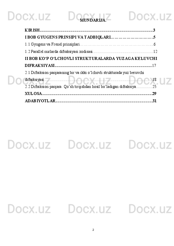 MUNDARIJA.
KIRISH...............................................................................................................3
I BOB GYUGENS PRINSIPI VA TADBIQLARI…………………………..5
1.1 Gyugens va Frenel prinsiplari……………………………………………....6
1.2 Parallel nurlarda difraksiyasi xodisasi...........................................................12
II BOB KO P O LCHOVLI STRUKTURALARDA YUZAGA KELUVCHI ʻ ʻ
DIFRAKSIYASI............................................................................................... 17
2.1 Difraksion panjaraning bir va ikki o lchovli strukturada yuz beruvchi 	
ʻ
difraksiyasi..........................................................................................................18
2.2 Difraksion panjara. Qo’sh tirqishdan hosil bo’ladigan difraksiya................25
XULOSA............................................................................................................29
ADABIYOTLAR...............................................................................................31
                                     
2 