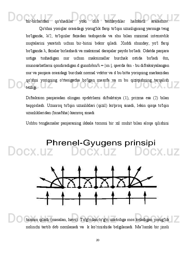 bir-birlaridan   qo'shadilar   yoki   olib   tashlaydilar   halokatli   aralashuv.
               Qo'shni yoriqlar orasidagi yorug'lik farqi to'lqin uzunligining yarmiga teng
bo'lganda,   λ /2,   to'lqinlar   fazadan   tashqarida   va   shu   bilan   minimal   intensivlik
nuqtalarini   yaratish   uchun   bir-birini   bekor   qiladi.   Xuddi   shunday,   yo'l   farqi
bo'lganda  λ , fazalar birlashadi va maksimal darajalar paydo bo'ladi. Odatda panjara
ustiga   tushadigan   nur   uchun   maksimallar   burchak   ostida   bo'ladi   θ m,
munosabatlarni qondiradigan d gunoh θ m/ λ  = | m |, qaerda  θ m - bu difraksiyalangan
nur va panjara orasidagi burchak normal vektor va d bu bitta yoriqning markazidan
qo'shni   yoriqning   o'rtasigacha   bo'lgan   masofa   va   m   bu   qiziqishning   tarqalish
tezligi.
Difraksion   panjaradan   olingan   spektrlarni   difraktsiya   (1),   prizma   esa   (2)   bilan
taqqoslash.   Uzunroq   to'lqin   uzunliklari   (qizil)   ko'proq   sinadi,   lekin   qisqa   to'lqin
uzunliklaridan (binafsha) kamroq sinadi
Ushbu   tenglamalar   panjaraning   ikkala   tomoni   bir   xil   muhit   bilan   aloqa   qilishini
taxmin qiladi (masalan, havo). To'g'ridan-to'g'ri uzatishga mos keladigan yorug'lik
nolinchi   tartib   deb   nomlanadi   va     k   ko’rinishida   belgilanadi.   Ma’lumki   bir   jinsli
20 