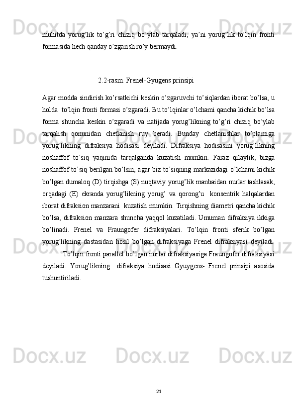 muhitda   yorug’lik   to’g’ri   chiziq   bo’ylab   tarqaladi,   ya’ni   yorug’lik   to’lqin   fronti
formasida hech qanday o’zgarish ro’y bermaydi.
                                2.2-rasm. Frenel-Gyugens prinsipi
Agar modda sindirish ko’rsatkichi keskin o’zgaruvchi to’siqlardan iborat bo’lsa, u
holda  to’lqin fronti formasi o’zgaradi. Bu to’lqinlar o’lchami qancha kichik bo’lsa
forma   shuncha   keskin   o’zgaradi   va   natijada   yorug’likning   to’g’ri   chiziq   bo’ylab
tarqalish   qonunidan   chetlanish   ruy   beradi.   Bunday   chetlanishlar   to’plamiga
yorug’likning   difraksiya   hodisasi   deyiladi.   Difraksiya   hodisasini   yorug’likning
noshaffof   to’siq   yaqinida   tarqalganda   kuzatish   mumkin.   Faraz   qilaylik,   bizga
noshaffof to’siq berilgan bo’lsin, agar biz to’siqning markazidagi o’lchami kichik
bo’lgan dumaloq (D) tirqishga (S) nuqtaviy yorug’lik manbaidan nurlar tashlasak,
orqadagi   (E)   ekranda   yorug’likning   yorug’   va   qorong’u     konsentrik   halqalardan
iborat difraksion manzarani  kuzatish mumkin. Tirqishning diametri qancha kichik
bo’lsa,   difraksion   manzara  shuncha   yaqqol   kuzatiladi.  Umuman  difraksiya   ikkiga
bo’linadi.   Frenel   va   Fraungofer   difraksiyalari.   To’lqin   fronti   sferik   bo’lgan
yorug’likning   dastasidan   hosil   bo’lgan   difraksiyaga   Frenel   difraksiyasi   deyiladi.
           To’lqin fronti parallel bo’lgan nurlar difraksiyasiga Fraungofer difraksiyasi
deyiladi.   Yorug’likning     difraksiya   hodisasi   Gyuygens-   Frenel   prinsipi   asosida
tushuntiriladi. 
21 