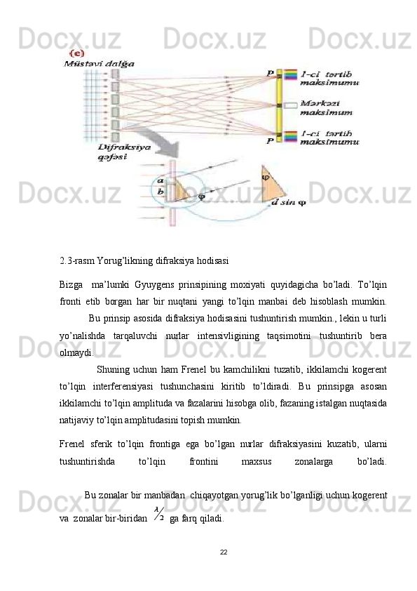 2.3-rasm Yorug’likning difraksiya hodisasi
Bizga     ma’lumki   Gyuygens   prinsipining   moxiyati   quyidagicha   bo’ladi.   To’lqin
fronti   etib   borgan   har   bir   nuqtani   yangi   to’lqin   manbai   deb   hisoblash   mumkin.
           Bu prinsip asosida difraksiya hodisasini tushuntirish mumkin., lekin u turli
yo’nalishda   tarqaluvchi   nurlar   intensivligining   taqsimotini   tushuntirib   bera
olmaydi.
                    Shuning   uchun   ham   Frenel   bu   kamchilikni   tuzatib,   ikkilamchi   kogerent
to’lqin   interferensiyasi   tushunchasini   kiritib   to’ldiradi.   Bu   prinsipga   asosan
ikkilamchi to’lqin amplituda va fazalarini hisobga olib, fazaning istalgan nuqtasida
natijaviy to’lqin amplitudasini topish mumkin.
Frenel   sferik   to’lqin   frontiga   ega   bo’lgan   nurlar   difraksiyasini   kuzatib,   ularni
tushuntirishda   to’lqin   frontini   maxsus   zonalarga   bo’ladi.
         Bu zonalar bir manbadan  chiqayotgan yorug’lik bo’lganligi uchun kogerent
va  zonalar bir-biridan  λ
2  ga farq qiladi.
22 