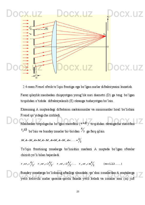 2.4-rasm Frenel sferik to’lqin frontiga ega bo’lgan nurlar difraksiyasini kuzatish.
Faraz qilaylik manbadan chiqayotgan yorug’lik nuri diametri (D) ga teng  bo’lgan
tirqishdan o’tishda  difraksiyalanib (E) ekranga tushayotgan bo’lsin.
Ekranning A nuqtasidagi  difraksion maksimumlar va minimumlar hosil bo’lishini
Frenel qo’yidagicha izohladi.
Manbadan tirqishgacha bo’lgan masofani (a=R )   tirqishdan ekrangacha masofani	
r0=b
 bo’lsin va bunday zonalar bir-biridan 	λ
2  ga farq qilsin.	
M	1A−M	0A=	M	2A−	M	1A=M	3A−M	2A=......=	λ
2
To’lqin   frontining   zonalarga   bo’linishin   markazi   A   nuqtada   bo’lgan   sferalar
chizish yo’li bilan bajariladi.	
r1=r0+λ
2;   r2=r0+2λ
2;    	r3=r0+3λ
2;....   	rm=r0+mλ
2	          	(m=1,2,3	......)
Bunday zonalarga bo’lishning afzalligi shundaki, qo’shni zonalardan A nuqtalarga
yetib   keluvchi   nurlar   qarama-qarshi   fazada   yetib   keladi   va   zonalar   soni   (m)   juft
23 