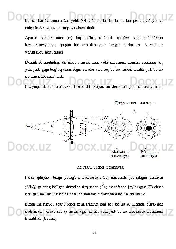 bo’lsa,   barcha   zonalardan   yetib   keluvchi   nurlar   bir-birini   kompensasiyalaydi   va
natijada A nuqtada qorong’ulik kuzatiladi.
Agarda   zonalar   soni   (m)   toq   bo’lsa,   u   holda   qo’shni   zonalar   bir-birini
kompensasiyalaydi   qolgan   toq   zonadan   yetib   kelgan   nurlar   esa   A   nuqtada
yorug’likni hosil qiladi. 
Demak   A   nuqtadagi   difraksion   maksimum   yoki   minimum   zonalar   sonining   toq
yoki juftligiga bog’liq ekan. Agar zonalar soni toq bo’lsa maksimumlik, juft bo’lsa
minimumlik kuzatiladi.
Biz yuqorida ko’rib o’tdikki, Frenel difraksiyasi bu sferik to’lqinlar difraksiyasidir.
                                                  2.5-rasm. Frenel difraksiyasi
Faraz   qilaylik,   bizga   yorug’lik   manbaidan   (R)   masofada   joylashgan   diametri
(MM
1 )  ga   teng  bo’lgan  dumaloq  tirqishdan  (r0 )  masofadap   joylashgan   (E)  ekran
berilgan bo’lsin. Bu holda hosil bo’ladigan difraksiyani ko’rib chiqaylik.
Bizga   ma’lumki,   agar   Frenel   zonalarining   soni   toq   bo’lsa   A   nuqtada   difraksion
maksimum   kuzatiladi   a)   rasm,   agar   zonalr   soni   juft   bo’lsa   markazda   minimum
kuzatiladi (b-rasm)
24 