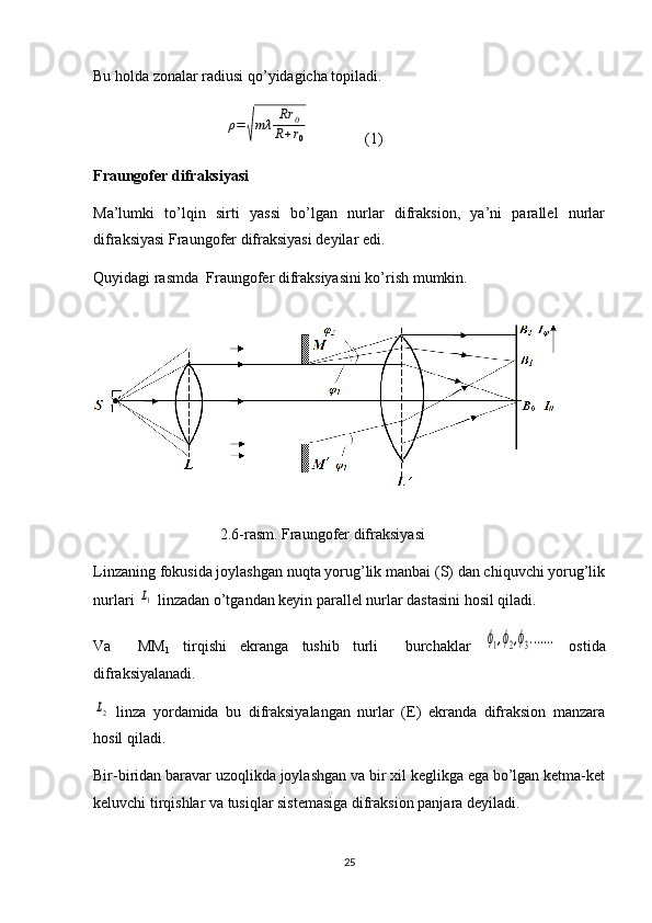 Bu holda zonalar radiusi qo’yidagicha topiladi.
                                  ρ=	√mλ	Rr	0	
R+r0 (1)
Fraungofer difraksiyasi
Ma’lumki   to’lqin   sirti   yassi   bo’lgan   nurlar   difraksion,   ya’ni   parallel   nurlar
difraksiyasi Fraungofer difraksiyasi deyilar edi.
Quyidagi rasmda  Fraungofer difraksiyasini ko’rish mumkin.
                                 2.6-r asm.  Fraungofer difraksiyasi
Linzaning fokusida joylashgan nuqta yorug’lik manbai (S) dan chiquvchi yorug’lik
nurlari 	
L1  linzadan o’tgandan keyin parallel nurlar dastasini hosil qiladi.
Va     MM
1   tirqishi   ekranga   tushib   turli     burchaklar  	
ϕ1,ϕ2,ϕ3.......   ostida
difraksiyalanadi.	
L2
  linza   yordamida   bu   difraksiyalangan   nurlar   (E)   ekranda   difraksion   manzara
hosil qiladi.
Bir-biridan baravar uzoqlikda joylashgan va bir xil keglikga ega bo’lgan ketma-ket
keluvchi tirqishlar va tusiqlar sistemasiga difraksion panjara deyiladi.
25 