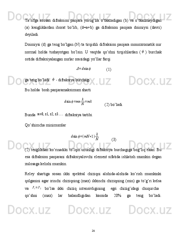 Ta’rifga   asosan   difraksion   panjara   yorug’lik   o’tkazadigan   (b)   va   o’tkazmaydigan
(a)   kengliklardan   iborat   bo’lib,   (d=a+b)   ga   difraksion   panjara   doimiysi   (davri)
deyiladi.
Doimiysi (d) ga teng bo’lgan (N) ta tirqishli difraksion panjara monoxromatik nur
normal   holda   tushayotgan   bo’lsin.   U   vaqtda   qo’shni   tirqishlardan   (ϕ )   burchak
ostida difraksiyalangan nurlar orasidagi yo’llar farqi	
Δ=	dsin	ϕ
(1) 
ga teng bo’ladi. 	
ϕ - difraksiya burchagi
Bu holda  bosh panjaramaksimum sharti 	
dsin	ϕ=mn	λ
N	=	mλ
(2) bo’ladi.
Bunda 	
m=0,±1,±2,±3.....  difraksiya tartibi.
Qo’shimcha minimumlar	
dsin	ϕ=(mN	+1)λ
N
(3)
(2) tenglikdan ko’rinadiki to’lqin uzunligi difraksiya burchagiga bog’liq ekan. Bu
esa difraksion panjarani difraksiyalovchi  element sifatida ishlatish mumkin degan
xulosaga kelishi mumkin.
Reley   shartiga   sosan   ikki   spektral   chiziqni   alohida-alohida   ko’rish   mumkinki
qolganini agar irinchi chiziqning (max) ikkinchi chiziqning (min) ga to’g’ri kelsa
va  	
J1=J2   bo’lsa   ikki   chiziq   intensivligining     egri   chizig’idagi   chuqurcha  
qo’shni   (max)   lar   balandligidan   kamida   20%   ga   teng   bo’ladi.
26 