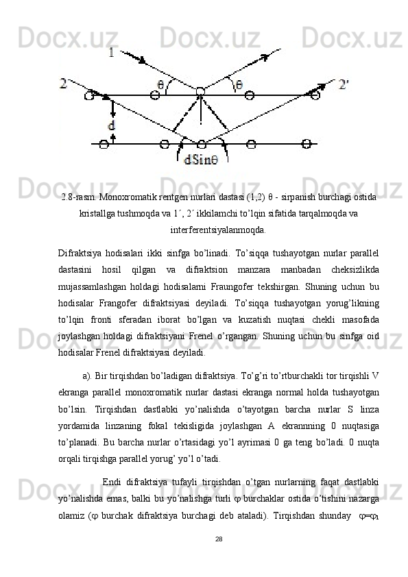 2.8-rasm. Monoxrom а tik rentgen nurl а ri d а st а si (1,2)    - sirp а nish burch а gi ostid а
krist а llg а  tushmoqd а  v а  1  , 2   ikkil а mchi to’lqin sif а tid а  t а rq а lmoqd а  v а
interferentsiyal а nmoqd а .
Difr а ktsiya   hodis а l а ri   ikki   sinfg а   bo’lin а di.   To’siqq а   tush а yotg а n   nurl а r   p а r а llel
d а st а sini   hosil   qilg а n   v а   difr а ktsion   m а nz а r а   m а nb а d а n   cheksizlikd а
muj а ss а ml а shg а n   hold а gi   hodis а l а rni   Fr а ungofer   tekshirg а n.   Shuning   uchun   bu
hodis а l а r   Fr а ngofer   difr а ktsiyasi   deyil а di.   To’siqq а   tush а yotg а n   yorug’likning
to’lqin   fronti   sfer а d а n   ibor а t   bo’lg а n   v а   kuz а tish   nuqt а si   chekli   m а sof а d а
joyl а shg а n   hold а gi   difr а ktsiyani   Frenel   o’rg а ng а n.   Shuning   uchun   bu   sinfg а   oid
hodis а l а r Frenel difr а ktsiyasi deyil а di.
а ). Bir tirqishd а n bo’l а dig а n difr а ktsiya. To’g’ri to’rtburch а kli tor tirqishli V
ekr а ng а   p а r а llel   monoxrom а tik   nurl а r   d а st а si   ekr а ng а   norm а l   hold а   tush а yotg а n
bo’lsin.   Tirqishd а n   d а stl а bki   yo’n а lishd а   o’t а yotg а n   b а rch а   nurl а r   S   linz а
yord а mid а   linz а ning   fok а l   tekisligid а   joyl а shg а n   А   ekr а nnning   0   nuqt а sig а
to’pl а n а di.   Bu   b а rch а   nurl а r   o’rt а sid а gi   yo’l   а yrim а si   0   g а   teng   bo’l а di.   0   nuqt а
orq а li tirqishg а  p а r а llel yorug’ yo’l o’t а di. 
                  Endi   difr а ktsiya   tuf а yli   tirqishd а n   o’tg а n   nurl а rning   f а q а t   d а stl а bki
yo’n а lishd а   em а s, b а lki bu yo’n а lishg а   turli      burch а kl а r ostid а   o’tishini n а z а rg а
ol а miz   (    burch а k   difr а ktsiya   burch а gi   deb   а t а l а di).   Tirqishd а n   shund а y      = 
1
28 