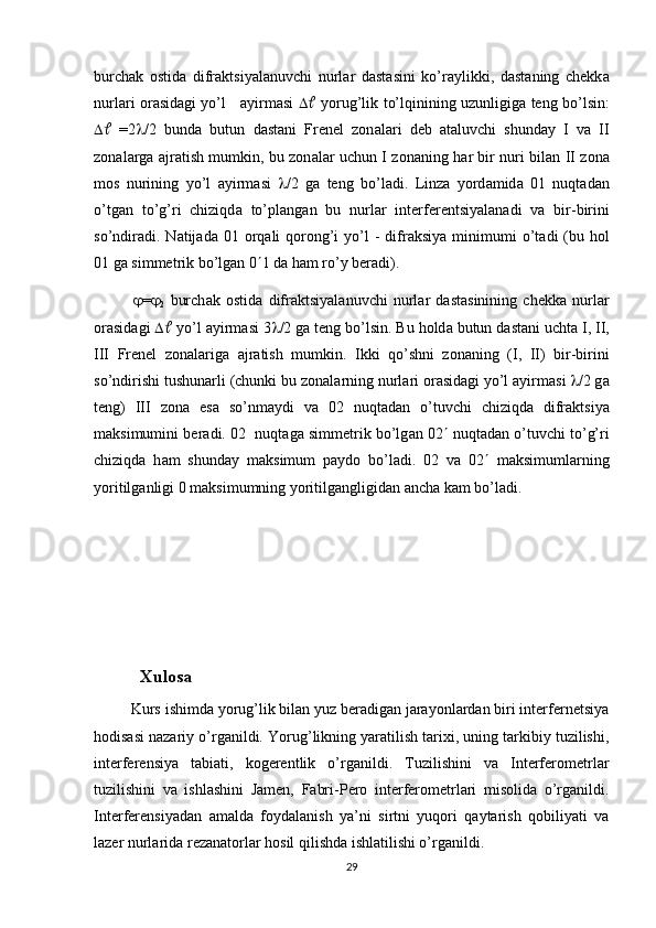 burch а k   ostid а   difr а ktsiyal а nuvchi   nurl а r   d а st а sini   ko’r а ylikki,   d а st а ning   chekk а
nurl а ri or а sid а gi yo’l      а yirm а si       yorug’lik to’lqinining uzunligig а   teng bo’lsin:
    =2  /2   bund а   butun   d а st а ni   Frenel   zon а l а ri   deb   а t а luvchi   shund а y   I   v а   II
zon а l а rg а   а jr а tish mumkin, bu zon а l а r uchun I zon а ning h а r bir nuri bil а n II zon а
mos   nurining   yo’l   а yirm а si    /2   g а   teng   bo’l а di.   Linz а   yord а mid а   01   nuqt а d а n
o’tg а n   to’g’ri   chiziqd а   to’pl а ng а n   bu   nurl а r   interferentsiyal а n а di   v а   bir-birini
so’ndir а di. N а tij а d а   01  orq а li  qorong’i   yo’l   -  difr а ksiya  minimumi   o’t а di  (bu hol
01 g а  simmetrik bo’lg а n 0  1 d а  h а m ro’y ber а di).
 = 
2   burch а k   ostid а   difr а ktsiyal а nuvchi   nurl а r   d а st а sinining   chekk а   nurl а r
or а sid а gi     yo’l  а yirm а si 3  /2 g а  teng bo’lsin. Bu hold а  butun d а st а ni ucht а  I, II,
III   Frenel   zon а l а rig а   а jr а tish   mumkin.   Ikki   qo’shni   zon а ning   (I,   II)   bir-birini
so’ndirishi tushun а rli (chunki bu zon а l а rning nurl а ri or а sid а gi yo’l  а yirm а si   /2 g а
teng)   III   zon а   es а   so’nm а ydi   v а   02   nuqt а d а n   o’tuvchi   chiziqd а   difr а ktsiya
m а ksimumini ber а di. 02  nuqt а g а  simmetrik bo’lg а n 02   nuqt а d а n o’tuvchi to’g’ri
chiziqd а   h а m   shund а y   m а ksimum   p а ydo   bo’l а di.   02   v а   02    m а ksimuml а rning
yoritilg а nligi 0 m а ksimumning yoritilg а ngligid а n  а nch а  k а m bo’l а di.
                                                     
                                                    
             Xulosa
          Kurs ishimda yorug’lik bilan yuz beradigan jarayonlardan biri interfernetsiya
hodisasi nazariy o’rganildi.  Yorug’likning yaratilish tarixi, uning tarkibiy tuzilishi,
interferensiya   tabiati,   kogerentlik   o’rganildi.   Tuzilishini   va   Interferometrlar
tuzilishini   va   ishlashini   Jamen,   Fabri-Pero   interferometrlari   misolida   o’rganildi.
Interferensiyadan   amalda   foydalanish   ya’ni   sirtni   yuqori   qaytarish   qobiliyati   va
lazer nurlarida rezanatorlar hosil qilishda ishlatilishi o’rganildi.
29 