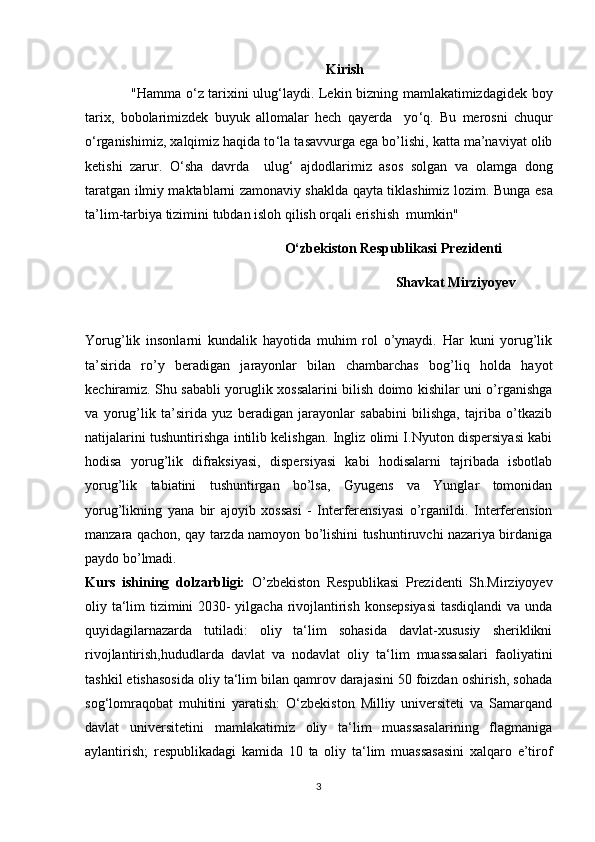 Kirish
                   "Hamma o ‘ z tarixini ulug ‘ laydi. Lekin bizning mamlakatimizdagidek boy
tarix,   bobolarimizdek   buyuk   allomalar   hech   qayerda     yo ‘ q.   Bu   merosni   chuqur
o ‘ rganishimiz, xalqimiz haqida to ‘ la tasavvurga ega bo’lishi, katta ma’naviyat olib
ketishi   zarur.   O ‘ sha   davrda     ulug ‘   ajdodlarimiz   asos   solgan   va   olamga   dong
taratgan ilmiy maktablarni zamonaviy shaklda qayta tiklashimiz lozim.   Bunga esa
ta’lim-tarbiya tizimini tubdan isloh qilish orqali erishish  mumkin"
                                                          O‘zbekiston Respublikasi Prezidenti 
                                                                              Shavkat Mirziyoyev  
Yorug’lik   insonlarni   kundalik   hayotida   muhim   rol   o’ynaydi.   Har   kuni   yorug’lik
ta’sirida   ro’y   beradigan   jarayonlar   bilan   chambarchas   bog’liq   holda   hayot
kechiramiz. Shu sababli yoruglik xossalarini bilish doimo kishilar uni o’rganishga
va   yorug’lik   ta’sirida   yuz   beradigan   jarayonlar   sababini   bilishga,   tajriba   o’tkazib
natijalarini tushuntirishga intilib kelishgan. Ingliz olimi I.Nyuton dispersiyasi kabi
hodisa   yorug’lik   difraksiyasi,   dispersiyasi   kabi   hodisalarni   tajribada   isbotlab
yorug’lik   tabiatini   tushuntirgan   bo’lsa,   Gyugens   va   Yunglar   tomonidan
yorug’likning   yana   bir   ajoyib   xossasi   -   Interferensiyasi   o’rganildi.   Interferension
manzara qachon, qay tarzda namoyon bo’lishini tushuntiruvchi nazariya birdaniga
paydo bo’lmadi.
Kurs   ishining   dolzarbligi:   O’zbekiston   Respublikasi   Prezidenti   Sh.Mirziyoyev
oliy ta‘lim tizimini 2030- yilgacha rivojlantirish konsepsiyasi  tasdiqlandi  va unda
quyidagilarnazarda   tutiladi:   oliy   ta‘lim   sohasida   davlat-xususiy   sheriklikni
rivojlantirish,hududlarda   davlat   va   nodavlat   oliy   ta‘lim   muassasalari   faoliyatini
tashkil etishasosida oliy ta‘lim bilan qamrov darajasini 50 foizdan oshirish, sohada
sog‘lomraqobat   muhitini   yaratish:   O‘zbekiston   Milliy   universiteti   va   Samarqand
davlat   universitetini   mamlakatimiz   oliy   ta‘lim   muassasalarining   flagmaniga
aylantirish;   respublikadagi   kamida   10   ta   oliy   ta‘lim   muassasasini   xalqaro   e’tirof
3 