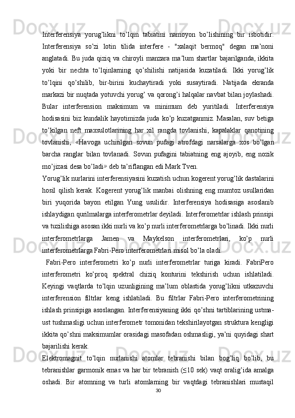 Interferensiya   yorug’likni   to’lqin   tabiatini   namoyon   bo’lishining   bir   isbotidir.
Interferensiya   so’zi   lotin   tilida   interfere   -   "xalaqit   bermoq"   degan   ma’noni
anglatadi.  Bu  juda   qiziq   va  chiroyli  manzara  ma lum   shartlar   bajarilganda,   ikkitaʼ
yoki   bir   nechta   to’lqinlarning   qo’shilishi   natijasida   kuzatiladi.   Ikki   yorug’lik
to’lqini   qo’shilib,   bir-birini   kuchaytiradi   yoki   susaytiradi.   Natijada   ekranda
markazi bir nuqtada yotuvchi yorug’ va qorong’i halqalar navbat bilan joylashadi.
Bular   interferension   maksimum   va   minimum   deb   yuritiladi.   Interferensiya
hodisasini   biz   kundalik   hayotimizda   juda   ko’p   kuzatganmiz.   Masalan,   suv   betiga
to’kilgan   neft   maxsulotlarining   har   xil   rangda   tovlanishi,   kapalaklar   qanotining
tovlanishi,   ≪
Havoga   uchirilgan   sovun   pufagi   atrofdagi   narsalarga   xos   bo’lgan
barcha   ranglar   bilan   tovlanadi.   Sovun   pufagini   tabiatning   eng   ajoyib,   eng   nozik
mo’jizasi desa bo’ladi ≫
 deb ta’riflangan edi Mark Tven.
Yorug’lik nurlarini interferensiyasini kuzatish uchun kogerent yorug’lik dastalarini
hosil   qilish   kerak.   Kogerent   yorug’lik   manbai   olishning   eng   mumtoz   usullaridan
biri   yuqorida   bayon   etilgan   Yung   usulidir.   Interferensiya   hodisasiga   asoslanib
ishlaydigan qurilmalarga interferometrlar deyiladi. Interferometrlar ishlash prinsipi
va tuzilishiga asosan ikki nurli va ko’p nurli interferometrlarga bo’linadi. Ikki nurli
interferometrlarga   Jamen   va   Maykelson   interferometrlari,   ko’p   nurli
interferometrlarga Fabri-Pero interferometrlari misol bo’la oladi.
  Fabri-Pero   interferometri   ko’p   nurli   interferometrlar   turiga   kiradi.   FabriPero
interferometri   ko’proq   spektral   chiziq   konturini   tekshirish   uchun   ishlatiladi.
Keyingi   vaqtlarda   to’lqin   uzunligining   ma’lum   oblastida   yorug’likni   utkazuvchi
interferension   filtrlar   keng   ishlatiladi.   Bu   filtrlar   Fabri-Pero   interferometrining
ishlash prinsipiga asoslangan. Interferensiyaning ikki qo’shni tartiblarining ustma-
ust tushmasligi  uchun interferometr tomonidan tekshirilayotgan struktura kengligi
ikkita qo’shni maksimumlar orasidagi masofadan oshmasligi, ya’ni quyidagi shart
bajarilishi kerak.
Elektromagnit   to’lqin   nurlanishi   atomlar   tebranishi   bilan   bog’liq   bo’lib,   bu
tebranishlar  garmonik emas va har bir tebranish (≤10 sek) vaqt oralig’ida amalga
oshadi.   Bir   atomning   va   turli   atomlarning   bir   vaqtdagi   tebranishlari   mustaqil
30 