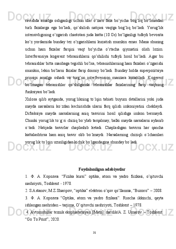 ravishda   amalga   oshganligi   uchun   ular   o’zaro   faza   bo’yicha   bog’liq   bo’lmasdan
turli   fazalarga   ega   bo’ladi,   qo’shilish   natijasi   vaqtga   bog’liq   bo’ladi.   Yorug’lik
intensivligining o’zgarish chastotasi juda katta (10 Gs) bo’lganligi tufayli bevosita
ko’z   yordamida   bunday   tez   o’zgarishlarni   kuzatish   mumkin   emas.   Mana   shuning
uchun   ham   fazalar   farqini   vaqt   bo’yicha   o’rtacha   qiymatini   olish   lozim.
Interferensiya   kogerent   tebranishlarni   qo’shilishi   tufayli   hosil   bo’ladi.   Agar   bu
tebranishlar bitta manbaga tegishli bo’lsa, tebranishlarning ham fazalari o’zgarishi
mumkin, lekin bo’larni fazalar farqi doimiy bo’ladi. Bunday holda superpozitsiya
prinsipi   amalga   oshadi   va   turg’un   interferension   manzara   kuzatiladi.   Kogerent
bo’lmagan   tebranishlar   qo’shilganda   tebranishlar   fazalarining   farqi   vaqtning
funksiyasi bo’ladi.
Xulosa   qilib   aytganda,   yorug`likning   to`lqin   tabiati   buyum   detallarini   yoki   juda
mayda   narsalarni   ko`zdan   kechirishda   ularni   farq   qilish   imkoniyatini   cheklaydi.
Difraksiya   mayda   narsalarning   aniq   tasvirini   hosil   qilishga   imkon   bermaydi.
Chunki yorug`lik to`g`ri chiziq bo`ylab tarqalmay, balki mayda narsalarni aylanib
o`tadi.   Natijada   tasvirlar   chaplashib   ketadi.   Chaplashgan   tasvirni   har   qancha
kattalashtirsa   ham   aniq   tasvir   olib   bo`lmaydi.   Narsalarning   chiziqli   o`lchamlari
yorug`lik to`lqin uzunligidan kichik bo`lgandagina shunday bo`ladi.
Foydalanilgan adabiyotlar
1.   Ф .   А .   Королев .   “Fizika   kursi”   optika,   atom   va   yadro   fiizkasi,   o’qituvchi
nashriyoti, Toshkent - 1978. 
2. S.Astanov, M.Z.Sharipov, “optika” elektron o’quv qo’llanma, “Buxoro” – 2008.
3.   Ф .   А .   Королев   “Optika,   atom   va   yadro   fizikasi”.   Ruscha   ikkinchi,   qayta
ishlangan nashridan – tarjima, O’qituvchi nashriyoti, Toshkent – 1978.
 4. Avtomobillar texnik ekspluatatsiyasi [Matn]: darslik/A. Z. Umarov. – Toshkent:
“Go To Print”, 2020.
31 