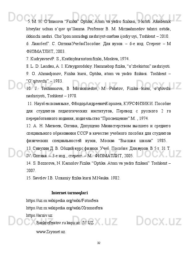   5. M. H. O’lmasova “Fizika” Optika, Atom va yadro fizikasi, 3-kitob. Akademik
litseylar   uchun   o’quv   qo’llanma.   Professor   B.   M.   Mirzaahmedov   tahriri   ostida,
ikkinchi nashri. Cho’lpon nomidagi nashriyot-matbaa ijodiy uyi, Toshkent – 2010. 
6.   ЛансбегГ .   С .   ОптикаУчебюПособие :   Для   вузов .   –   6- е   изд .   Стереот   –   М
ФИЗМАТЛИТ , 2003. 
7. KudryavsevP. S., Kratkiykursistoriifiziki, Moskva, 1974. 
8. L. D. Landau, A. I. Kitaygorodskiy. Hammabop fizika, “o’zbekiston” nashriyoti.
9.   O.   Ahmadjonov,   Fizika   kursi,   Optika,   atom   va   yadro   fizikasi.   Toshkent   –
“O’qituvchi” – 1983. 
10.   J.   Toshxonova,   B   Mirsaxmedov,   M.   Polatov,   Fizika   kursi,   o’qtuvchi
nashiriyoti, Toshkent – 1978. 
  11. Наузбекскомязыке, ФйодорАндреевичКоролев, КУРСФИЗИКИ. Пособие
для   студентов   педагогических   институтов,   Перевод   с   русского   2   го
переработанного издания, издательство “Просвещение” М. , 1974. 
12.   А.   Н.   Матвеев,   Оптика,   Допущено   Министерством   высшего   и   среднего
специального образования СССР в качестве учебного пособия для студентов
физических   специальностей   вузов,   Москва   “Высшая   школа”   1985.  
13. Сивухин Д. В. Общий курс физики. Учеб. Пособие: Для вузов. В 5 т. 31 Т.
IV. Оптика. – 3-е изд., стереот. – М.: ФИЗМАТЛИТ, 2005. 
14. S. Bozorova, N. Kamolov Fizika “Optika. Atom va yadro fizikasi” Toshkent –
2007. 
15. Savelev I.B. Umumiy fizika kursi M.Nauka. 1982.
                       Internet tarmoqlari 
https://uz.m.wikipedia.org/wiki/Fotosfera 
https://uz.m.wikipedia.org/wiki/Xromosfera 
https://arxiv.uz
              Bankreferatov.ru kaşu.uz. IV.UZ
         www.Ziyonet.uz.
32 