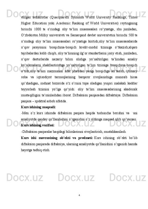 etilgan   tashkilotlar   (Quacquarelli   Symonds   World   University   Rankings,   Times
Higher   Education   yoki   Academic   Ranking   of   World   Universities)   reytingining
birinchi   1000   ta   o‘rindagi   oliy   ta‘lim   muassasalari   ro‘yxatiga,   shu   jumladan,
O‘zbekiston Milliy universiteti va Samarqand davlat universitetini birinchi 500 ta
o‘rindagi   oliy   ta‘lim   muassasalari   ro‘yxatiga   kiritish;oliy   ta‘lim   muassasalarida
o‘quv   jarayonini   bosqichma-bosqich   kredit-modul   tizimiga   o‘tkazish;alqaro
tajribalardan kelib chiqib, oliy ta‘limning ilg‘or standartlarini joriy etish, jumladan,
o‘quv   dasturlarida   nazariy   bilim   olishga   yo‘naltirilgan   ta‘limdan   amaliy
ko‘nikmalarni   shakllantirishga   yo‘naltirilgan   ta‘lim   tizimiga   bosqichma-bosqich
o‘tish;oliy   ta‘lim   mazmunini   sifat   jihatidan   yangi   bosqichga   ko‘tarish,   ijtimoiy
soha   va   iqtisodiyot   tarmoqlarining   barqaror   rivojlanishiga   munosib   hissa
qo‘shadigan,   mehnat   bozorida   o‘z   o‘rnini   topa   oladigan   yuqori   malakali   kadrlar
tayyorlash   tizimini   yo‘lga   qo‘yish:   oliy   ta‘lim   muassasalarining   akademik
mustaqilligini   ta‘minlashdan  iborat.  Difr а ksion  p а nj а r а d а n  difr а ktsiya.  Difr а ksion
p а nj а r а  – spektr а l  а sbob sif а tid а .  
Kurs   ishining   maqsadi:
-Men   o’z   kurs   ishimda   difraksion   panjara   haqida   tushuncha   berishni   va     uni
amaliyotda qanday   qo’llanilishini   o’rganishni   o’z   oldimga   maqsad   qilib   qo’yaman.
Kurs   ishining   vazifasi:
- Difraksion panjaralar   haqidagi   bilimlarimni   rivojlantirish,   mustahkamlash.
Kurs   ishi   mavzusining   ob’ekti   va   predmeti:   Kurs   ishining   ob’ekti   bo’lib
difraksion panjarada difraksiya, ularning amaliyotda qo’llanishini o’rganish hamda
hayotga tadbiq etish.
4 