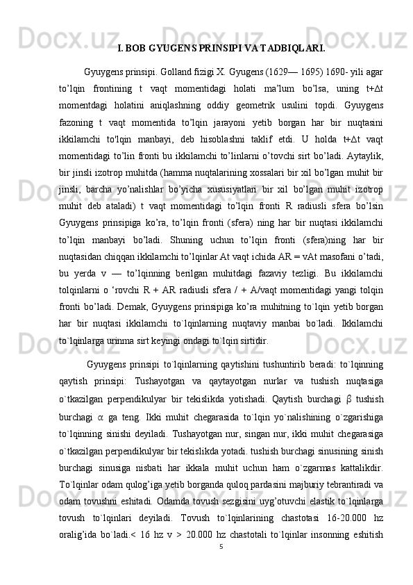 I. BOB GYUGENS PRINSIPI VA TADBIQLARI.
          Gyuygens prinsipi. Golland fizigi X. Gyugens (1629— 1695) 1690- yili agar
to’lqin   frontining   t   vaqt   momentidagi   holati   ma’lum   bo’lsa,   uning   t+∆t
momentdagi   holatini   aniqlashning   oddiy   geometrik   usulini   topdi.   Gyuygens
fazoning   t   vaqt   momentida   to’lqin   jarayoni   yetib   borgan   har   bir   nuqtasini
ikkilamchi   to'lqin   manbayi,   deb   hisoblashni   taklif   etdi.   U   holda   t+∆t   vaqt
momentidagi to’lin fronti bu ikkilamchi to’linlarni o’tovchi sirt bo’ladi. Aytaylik,
bir jinsli izotrop muhitda (hamma nuqtalarining xossalari bir xil bo’lgan muhit bir
jinsli,   barcha   yo’nalishlar   bo’yicha   xususiyatlari   bir   xil   bo’lgan   muhit   izotrop
muhit   deb   ataladi)   t   vaqt   momentidagi   to’lqin   fronti   R   radiusli   sfera   bo’lsin
Gyuygens   prinsipiga   k о ’r а ,   to’lqin   fronti   (sfera)   ning   har   bir   nuqtasi   ikkilamchi
to’lqin   manbayi   bo’ladi.   Shuning   uchun   to’lqin   fronti   (sfera)ning   har   bir
nuqtasidan chiqqan ikkilamchi to’lqinlar At vaqt ichida AR = vAt masofani o’tadi,
bu   yerda   v   —   to’lqinning   berilgan   muhitdagi   fazaviy   tezligi.   Bu   ikkilamchi
tolqinlarni   o   ‘rovchi   R   +   AR   radiusli   sfera   /   +   A/vaqt   momentidagi   yangi   tolqin
fronti   bo’ladi.  Demak,   Gyuygens   prinsipiga   ko’ra   muhitning   to`lqin   yetib  borgan
har   bir   nuqtasi   ikkilamchi   to`lqinlarning   nuqtaviy   manbai   bo`ladi.   Ikkilamchi
to`lqinlarga urinma sirt keyingi ondagi to`lqin sirtidir.  
              Gyuygens   prinsipi   to`lqinlarning   qaytishini   tushuntirib   beradi:   to`lqinning
qaytish   prinsipi:   Tushayotgan   va   qaytayotgan   nurlar   va   tushish   nuqtasiga
o`tkazilgan   perpendikulyar   bir   tekislikda   yotishadi.   Qaytish   burchagi   β   tushish
burchagi   α   ga   teng.   Ikki   muhit   chegarasida   to`lqin   yo`nalishining   o`zgarishiga
to`lqinning   sinishi   deyiladi.   Tushayotgan   nur,   singan   nur,   ikki   muhit   chegarasiga
o`tkazilgan perpendikulyar bir tekislikda yotadi. tushish burchagi sinusining sinish
burchagi   sinusiga   nisbati   har   ikkala   muhit   uchun   ham   o`zgarmas   kattalikdir.
To`lqinlar odam qulog’iga yetib borganda quloq pardasini majburiy tebrantiradi va
odam tovushni  eshitadi. Odamda tovush sezgisini  uyg’otuvchi elastik to`lqinlarga
tovush   to`lqinlari   deyiladi.   Tovush   to`lqinlarining   chastotasi   16-20.000   hz
oralig’ida   bo`ladi.<   16   hz   v   >   20.000   hz   chastotali   to`lqinlar   insonning   eshitish
5 