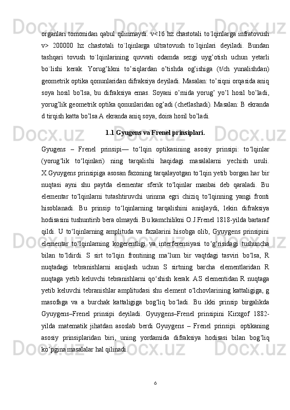 organlari tomonidan qabul qilinmaydi. v<16 hz chastotali to`lqinlarga infratovush
v>   200000   hz   chastotali   to`lqinlarga   ultratovush   to`lqinlari   deyiladi.   Bundan
tashqari   tovush   to`lqinlarining   quvvati   odamda   sezgi   uyg’otish   uchun   yetarli
bo`lishi   kerak.   Yorug’likni   to’siqlardan   o’tishda   og’ishiga   (t/ch   yunalishdan)
geometrik optika qonunlaridan difraksiya deyiladi. Masalan: to’siqni orqasida aniq
soya   hosil   bo’lsa,   bu   difraksiya   emas.   Soyani   o’rnida   yorug’   yo’l   hosil   bo’ladi,
yorug’lik geometrik optika qonunlaridan og’adi (chetlashadi). Masalan: B ekranda
d tirqish katta bo’lsa A ekranda aniq soya, doira hosil bo’ladi. 
1.1 Gyugens va Frenel prinsiplari.
Gyugens   –   Frenel   prinsipi—   to lqin   optikasining   asosiy   prinsipi:   to lqinlarʻ ʻ
(yorug lik   to lqinlari)   ning   tarqalishi   haqidagi   masalalarni   yechish   usuli.	
ʻ ʻ
X.Gyuygens prinsipiga asosan fazoning tarqalayotgan to lqin yetib borgan har bir	
ʻ
nuqtasi   ayni   shu   paytda   elementar   sferik   to lqinlar   manbai   deb   qaraladi.   Bu	
ʻ
elementar   to lqinlarni   tutashtiruvchi   urinma   egri   chiziq   to lqinning   yangi   fronti	
ʻ ʻ
hisoblanadi.   Bu   prinsip   to lqinlarning   tarqalishini   aniqlaydi,   lekin   difraksiya	
ʻ
hodisasini tushuntirib bera olmaydi. Bu kamchilikni O.J.Frenel 1818-yilda bartaraf
qildi.   U   to lqinlarning   amplituda   va   fazalarini   hisobga   olib,   Gyuygens   prinsipini	
ʻ
elementar   to lqinlarning   kogerentligi   va   interferensiyasi   to g risidagi   tushuncha	
ʻ ʻ ʻ
bilan   to ldirdi.   S   sirt   to lqin   frontining   ma lum   bir   vaqtdagi   tasviri   bo lsa,   R	
ʻ ʻ ʼ ʻ
nuqtadagi   tebranishlarni   aniqlash   uchun   S   sirtning   barcha   elementlaridan   R
nuqtaga   yetib   keluvchi   tebranishlarni   qo shish   kerak.   AS   elementidan   R   nuqtaga	
ʻ
yetib  keluvchi   tebranishlar   amplitudasi   shu   element   o lchovlarining   kattaligiga,  g	
ʻ
masofaga   va   a   burchak   kattaligiga   bog liq   bo ladi.   Bu   ikki   prinsip   birgalikda	
ʻ ʻ
Gyuygens–Frenel   prinsipi   deyiladi.   Gyuygens–Frenel   prinsipini   Kirxgof   1882-
yilda   matematik   jihatdan   asoslab   berdi   Gyuygens   –   Frenel   prinsipi.   optikaning
asosiy   prinsiplaridan   biri,   uning   yordamida   difraksiya   hodisasi   bilan   bog liq	
ʻ
ko pgina masalalar hal qilinadi.	
ʻ
6 