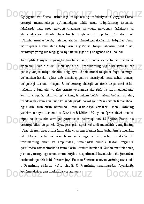 Gyuygens   va   Frenel   uslubidagi   to'lqinlarning   difraksiyasi   Gyuygens-Frenel
prinsipi   muammolarga   qo'llaniladigan   tahlil   usuli   to'lqinlarning   tarqalishi
ikkalasida   ham   uzoq   maydon   chegarasi   va   yaqin   maydonda   difraksiya   va
shuningdek   aks   ettirish.   Unda   har   bir   nuqta   a   to'lqin   jabhasi   o’zi   sharsimon
to'lqinlar   manbai   bo'lib,   turli   nuqtalardan   chiqadigan   ikkilamchi   to'lqinlar   o'zaro
ta’sir   qiladi   Ushbu   sferik   to'lqinlarning   yig'indisi   to'lqin   jabhasini   hosil   qiladi
difraksiya yorug’lik kengligi to’lqin uzunligiga teng bo'lganda hosil bo’ladi.
1678-yilda   Gyuygens   yorug'lik   buzilishi   har   bir   nuqta   sferik   to'lqin   manbaiga
aylanishini   taklif   qildi:   ushbu   ikkilamchi   to'lqinlarning   yig'indisi   keyingi   har
qanday   vaqtda   to'lqin   shaklini   belgilaydi.   U   ikkilamchi   to'lqinlar   faqat   "oldinga"
yo'nalishda   harakat   qiladi   deb   taxmin   qilgan   va   nazariyada   nima   uchun   bunday
bo'lganligi   tushuntirilmagan.   U   to'lqinning   chiziqli   va   sferik   tarqalishini   sifatli
tushuntirib   bera   oldi   va   shu   prinsip   yordamida   aks   etish   va   sinish   qonunlarini
keltirib   chiqardi,   lekin   yorug'lik   keng   tarqalgan   bo'lib   ma'lum   bo'lgan   qirralar,
teshiklar va ekranlarga duch kelganda paydo bo'ladigan to'g'ri chiziqli tarqalishdan
og'ishlarni   tushuntirib   berolmadi.   kabi   difraktsiya   effektlar.   Ushbu   xatoning
yechimi   nihoyat   tushuntirildi   Devid   A.B.Miller   1991-yilda   Qaror   shuki,   manba
dipol   bo'lib,   u   aks   ettirilgan   yo'nalishda   bekor   qilinadi.1818-yilda   Frenel   o'z
printsipi   bilan   birgalikda   Gyuygens   printsipini   ko'rsatdi   aralashish   yorug'likning
to'g'ri   chiziqli   tarqalishini   ham,   difraksiyaning   ta'sirini   ham   tushuntirishi   mumkin
edi.   Eksperimental   natijalar   bilan   kelishuvga   erishish   uchun   u   ikkilamchi
to'lqinlarning   fazasi   va   amplitudasi,   shuningdek   obliklik   faktori   to'g'risida
qo'shimcha o'zboshimchalik taxminlarini kiritishi kerak edi. Ushbu taxminlar aniq
jismoniy asosga ega emas, ammo ko'plab eksperimental kuzatuvlar, shu jumladan,
bashoratlarga olib keldi Poisson joyi. Poisson Frantsuz akademiyasining a'zosi edi,
u   Frenelning   ishlarini   ko'rib   chiqdi.   U   Frenelning   nazariyasidan   foydalanib,
kichkina disk soyasi markazida yorqin nuqta 
                     
7 