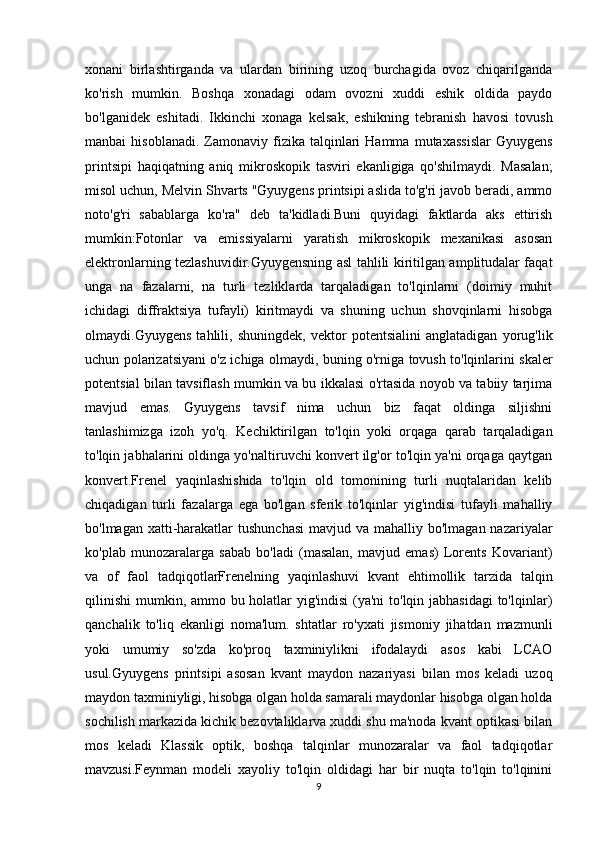 xonani   birlashtirganda   va   ulardan   birining   uzoq   burchagida   ovoz   chiqarilganda
ko'rish   mumkin.   Boshqa   xonadagi   odam   ovozni   xuddi   eshik   oldida   paydo
bo'lganidek   eshitadi.   Ikkinchi   xonaga   kelsak,   eshikning   tebranish   havosi   tovush
manbai   hisoblanadi.   Zamonaviy  fizika  talqinlari  Hamma   mutaxassislar   Gyuygens
printsipi   haqiqatning   aniq   mikroskopik   tasviri   ekanligiga   qo'shilmaydi.   Masalan;
misol uchun, Melvin Shvarts "Gyuygens printsipi aslida to'g'ri javob beradi, ammo
noto'g'ri   sabablarga   ko'ra"   deb   ta'kidladi.Buni   quyidagi   faktlarda   aks   ettirish
mumkin:Fotonlar   va   emissiyalarni   yaratish   mikroskopik   mexanikasi   asosan
elektronlarning tezlashuvidir.Gyuygensning asl tahlili kiritilgan amplitudalar faqat
unga   na   fazalarni,   na   turli   tezliklarda   tarqaladigan   to'lqinlarni   (doimiy   muhit
ichidagi   diffraktsiya   tufayli)   kiritmaydi   va   shuning   uchun   shovqinlarni   hisobga
olmaydi.Gyuygens   tahlili,   shuningdek,   vektor   potentsialini   anglatadigan   yorug'lik
uchun polarizatsiyani o'z ichiga olmaydi, buning o'rniga tovush to'lqinlarini skaler
potentsial bilan tavsiflash mumkin va bu ikkalasi o'rtasida noyob va tabiiy tarjima
mavjud   emas.   Gyuygens   tavsif   nima   uchun   biz   faqat   oldinga   siljishni
tanlashimizga   izoh   yo'q.   Kechiktirilgan   to'lqin   yoki   orqaga   qarab   tarqaladigan
to'lqin jabhalarini oldinga yo'naltiruvchi konvert ilg'or to'lqin ya'ni orqaga qaytgan
konvert.Frenel   yaqinlashishida   to'lqin   old   tomonining   turli   nuqtalaridan   kelib
chiqadigan   turli   fazalarga   ega   bo'lgan   sferik   to'lqinlar   yig'indisi   tufayli   mahalliy
bo'lmagan xatti-harakatlar  tushunchasi  mavjud va mahalliy bo'lmagan nazariyalar
ko'plab   munozaralarga   sabab   bo'ladi   (masalan,   mavjud   emas)   Lorents   Kovariant)
va   of   faol   tadqiqotlarFrenelning   yaqinlashuvi   kvant   ehtimollik   tarzida   talqin
qilinishi  mumkin, ammo bu holatlar  yig'indisi  (ya'ni  to'lqin jabhasidagi  to'lqinlar)
qanchalik   to'liq   ekanligi   noma'lum.   shtatlar   ro'yxati   jismoniy   jihatdan   mazmunli
yoki   umumiy   so'zda   ko'proq   taxminiylikni   ifodalaydi   asos   kabi   LCAO
usul.Gyuygens   printsipi   asosan   kvant   maydon   nazariyasi   bilan   mos   keladi   uzoq
maydon taxminiyligi, hisobga olgan holda samarali maydonlar hisobga olgan holda
sochilish markazida kichik bezovtaliklarva xuddi shu ma'noda kvant optikasi bilan
mos   keladi   Klassik   optik,   boshqa   talqinlar   munozaralar   va   faol   tadqiqotlar
mavzusi.Feynman   modeli   xayoliy   to'lqin   oldidagi   har   bir   nuqta   to'lqin   to'lqinini
9 