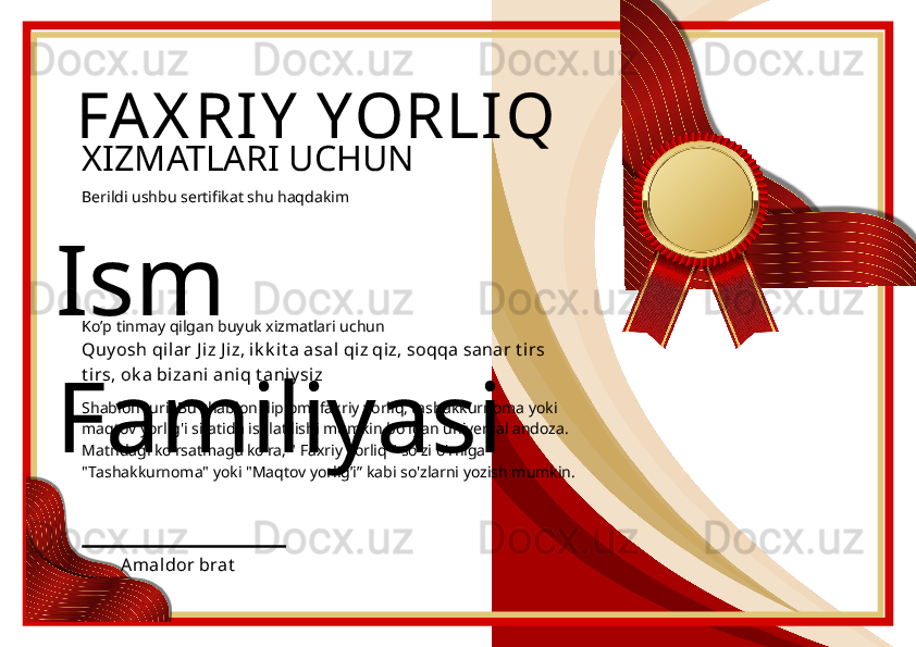 Ism 
Familiyasi FAX RIY  YORLIQ
XIZMATLARI UCHUN
Berildi ushbu sertifikat shu haqdakim
Quy osh qil ar J iz J i z, ik k it a asal  qiz qiz, soqqa sanar t i rs 
t irs, ok a bizani  aniq t aniy siz
Amaldor bratKo’p tinmay qilgan buyuk xizmatlari uchun
Shablon turi: Bu shablon diplom, faxriy yorliq, tashakkurnoma yoki 
maqtov yorlig'i sifatida ishlatilishi mumkin bo'lgan universal andoza. 
Matndagi ko'rsatmaga ko'ra, " Faxriy yorliq " so'zi o'rniga 
"Tashakkurnoma" yoki "Maqtov yorlig’i” kabi so'zlarni yozish mumkin. 