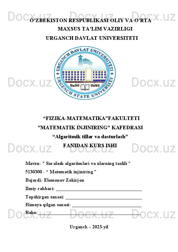    O’ZBEKISTON RESPUBLIKASI OLIY VA O’RTA 
                        MAXSUS TA’LIM VAZIRLIGI 
               URGANCH DAVLAT UNIVERSITETI
             “FIZIKA-MATEMATIKA”FAKULTETI
         ”MATEMATIK INJINIRING” KAFEDRASI
                    “Algaritmik tillar va dasturlash”
                            FANIDAN KURS ISHI
Mavzu: ” Saralash algaritmlari va ularning taxlili ”
5130300 - “ Matematik injiniring ”
Bajardi:  Elomonov Zokirjon 
Ilmiy rahbari: ____________________________________
Topshirgan sanasi: ________________________________
Himoya qilgan sanasi: _____________________________
Baho:___________________________________________
                                      
                                     Urganch – 2023-yil 
