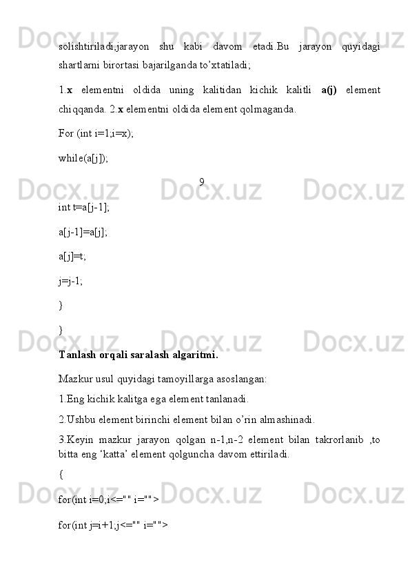 solishtiriladi,jarayon   shu   kabi   davom   etadi.Bu   jarayon   quyidagi
shartlarni birortasi bajarilganda to’xtatiladi; 
1. x   elementni   oldida   uning   kalitidan   kichik   kalitli   a(j)   element
chiqqanda. 2. x  elementni oldida element qolmaganda.
For (int i=1;i=x);
while(a[j]);
                                                   9
int t=a[j-1];
a[j-1]=a[j];
a[j]=t;
j=j-1;
}
}
Tanlash orqali saralash algaritmi.                                                       
Mazkur usul quyidagi tamoyillarga asoslangan:                                       
1.Eng kichik kalitga ega element tanlanadi.
2.Ushbu element birinchi element bilan o’rin almashinadi.
3.Keyin   mazkur   jarayon   qolgan   n-1,n-2   element   bilan   takrorlanib   ,to
bitta eng ‘katta’ element qolguncha davom ettiriladi.
{
for(int i=0;i<="" i="">
for( int  j=i+1;j<="" i=""> 