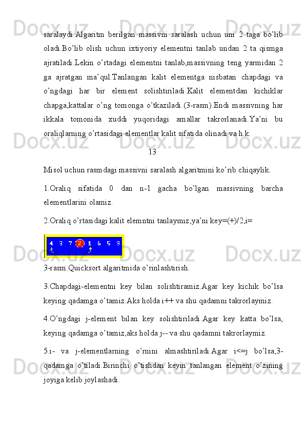 saralaydi.Algaritm   berilgan   massivni   saralash   uchun   uni   2   taga   bo’lib
oladi.Bo’lib   olish   uchun   ixtiyoriy   elementni   tanlab   undan   2   ta   qismga
ajratiladi.Lekin   o’rtadagi   elementni   tanlab,massivning   teng   yarmidan   2
ga   ajratgan   ma’qul.Tanlangan   kalit   elementga   nisbatan   chapdagi   va
o’ngdagi   har   bir   element   solishtiriladi.Kalit   elementdan   kichiklar
chapga,kattalar   o’ng   tomonga   o’tkaziladi.(3-rasm).Endi   massivning   har
ikkala   tomonida   xuddi   yuqoridagi   amallar   takrorlanadi.Ya’ni   bu
oraliqlarning o’rtasidagi elementlar kalit sifatida olinadi va h.k.
                                                   13
Misol uchun rasmdagi massivni saralash algaritmini ko’rib chiqaylik.
1.Oraliq   sifatida   0   dan   n-1   gacha   bo’lgan   massivning   barcha
elementlarini olamiz.
2.Oraliq o’rtasidagi kalit elemntni tanlaymiz,ya’ni key=(+)/2,i=
     
3-rasm.Quicksort algaritmida o’rinlashtirish.
3.Chapdagi-elementni   key   bilan   solishtiramiz.Agar   key   kichik   bo’lsa
keying qadamga o’tamiz.Aks holda i++ va shu qadamni takrorlaymiz.
4.O’ngdagi   j-element   bilan   key   solishtiriladi.Agar   key   katta   bo’lsa,
keying qadamga o’tamiz,aks holda j-- va shu qadamni takrorlaymiz.
5.i-   va   j-elementlarning   o’rnini   almashtiriladi.Agar   i<=j   bo’lsa,3-
qadamga   o’tiladi.Birinchi   o’tishdan   keyin   tanlangan   element   o’zining
joyiga kelib joylashadi. 