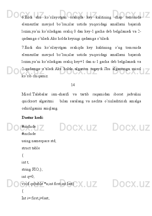 6.Endi   shu   ko’rilayotgan   oraliqda   key   kalitining   chap   tomonida
elementlar   mavjud   bo’lsa,ular   ustida   yuqoridagi   amallarni   bajarish
lozim,ya’ni ko’riladigan oraliq 0 dan key-1 gacha deb belgilanadi va 2-
qadamga o’tiladi.Aks holda keyingi qadamga o’tiladi.
7.Endi   shu   ko’rilayotgan   oraliqda   key   kalitining   o’ng   tomonida
elementlar   mavjud   bo’lsa,ular   ustida   yuqoridagi   amallarni   bajarish
lozim,ya’ni ko’riladigan oraliq key+1 dan n-1 gacha deb belgilanadi va
2-qadamga   o’tiladi.Aks   holda   algaritm   tugaydi.Shu   algaritmga   misol
ko’rib chiqamiz.                               
                                                                 14
Misol:Talabalar   ism-sharifi   va   tartib   raqamidan   iborat   jadvalini
quicksort   algaritmi       bilan   saralang   va   nechta   o’rinlashtirish   amalga
oshirilganini aniqlang.
Dastur kodi:
#include
#include
using namespace std;
struct table
{
int t;
string FIO;};
int q=0;
void qs(table *a,int first,int last)
{
Int i= first,j=last; 