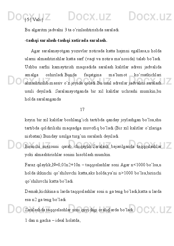 | 5 | Vali |
Bu algaritm jadvalni 3 ta o’rinlashtirishda saraladi.
-tashqi saralash-tashqi xotirada saralash.
        Agar saralanayotgan yozuvlar xotirada katta hajmni egallasa,u holda
ularni almashtirishlar katta sarf (vaqt va xotira ma’nosida) talab bo’ladi.
Ushbu   sarfni   kamaytirish   maqsadida   saralash   kalitlar   adresi   jadvalida
amalga   oshiriladi.Bunda   faqatgina   ma’lumot   ko’rsatkichlari
almashtirilib massiv o’z joyida qoladi.Bu usul adreslar jadvalini saralash
usuli   deyiladi.   Saralanayotganda   bir   xil   kalitlar   uchrashi   mumkin,bu
holda saralanganda     
                                                17
keyin bir xil kalitlar boshlang’ich tartibda qanday joylashgan bo’lsa,shu
tartibda qoldirilishi maqsadga muvofiq bo’ladi.(Bir xil kalitlar o’zlariga
nisbatan).Bunday usulga turg’un saralash deyiladi.
Birinchi   mezonni   qarab   chiqaylik.Saralash   bajarilganda   taqqoslashlar
yoki almashtirishlar sonini hisoblash mumkin.
Faraz qilaylik,N=0,01n2+10n – taqqoslashlar soni.Agar n<1000 bo’lsa,u
holda ikkinchi qo’shiluvchi katta,aks holda,ya’ni n>1000 bo’lsa,birinchi
qo’shiluvchi katta bo’ladi.
Demak,kichkina n larda taqqoslashlar soni n ga teng bo’ladi,katta n larda
esa n2 ga teng bo’ladi.
Saralashda taqqoslashlar soni quyidagi oraliqlarda bo’ladi:
1 dan n gacha – ideal holatda, 