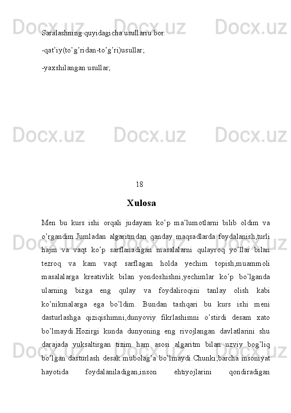 Saralashning quyidagicha usullariu bor:
-qat’iy(to’g’ridan-to’g’ri)usullar;
-yaxshilangan usullar;    
                                                                 
  
 
                                                18 
                                    Xulosa
Men   bu   kurs   ishi   orqali   judayam   ko’p   ma’lumotlarni   bilib   oldim   va
o’rgandim.Jumladan   algaritmdan   qanday   maqsadlarda   foydalanish,turli
hajm   va   vaqt   ko’p   sarflanadigan   masalalarni   qulayroq   yo’llar   bilan
tezroq   va   kam   vaqt   sarflagan   holda   yechim   topish,muammoli
masalalarga   kreativlik   bilan   yondoshishni,yechimlar   ko’p   bo’lganda
ularning   bizga   eng   qulay   va   foydaliroqini   tanlay   olish   kabi
ko’nikmalarga   ega   bo’ldim.   Bundan   tashqari   bu   kurs   ishi   meni
dasturlashga   qiziqishimni,dunyoviy   fikrlashimni   o’stirdi   desam   xato
bo’lmaydi.Hozirgi   kunda   dunyoning   eng   rivojlangan   davlatlarini   shu
darajada   yuksaltirgan   tizim   ham   asosi   algaritm   bilan   uzviy   bog’liq
bo’lgan dasturlash desak mubolag’a bo’lmaydi.Chunki,barcha insoniyat
hayotida   foydalaniladigan,inson   ehtiyojlarini   qondiradigan 