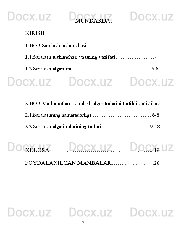                                    MUNDARIJA:
KIRISH:
1-BOB.Saralash tushunchasi.
1.1.Saralash tushunchasi va uning vazifasi…………………. 4
1.2.Saralash algaritmi……………………………………... 5-6
2-BOB.Ma’lumotlarni saralash algaritmlarini tartibli statistikasi.
2.1.Saralashning samaradorligi……………………………. 6-8
2.2.Saralash algaritmlarining turlari…………………….... 9-18
XULOSA……………………………………………..  19
FOYDALANILGAN MANBALAR…… ……………….. 20
                                   
                                                2 
