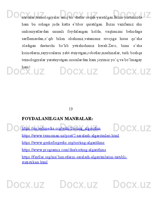 narsalar,texnologiyalar aniq bir dastur orqali yaratilgan.Bizni yurtimizda
ham   bu   sohaga   juda   katta   e’tibor   qaratilgan.   Bizni   vazifamiz   shu
imkoniyatlardan   unumli   foydalangan   holda,   vaqtimizni   behudaga
sarflamasdan,o’qib   bilim   olishimiz,vatanimiz   rivojiga   hissa   qo’sha
oladigan   dasturchi   bo’lib   yetishishimiz   kerak.Zero,   bizni   o’sha
koinotlarni,sayyoralarni zabt etayotgan,robotlar,mashinalar, turli boshqa
texnologiyalar yaratayotgan insonlardan kam joyimiz yo’q va bo’lmagay
ham! 
                          
                                  
                                                                   19
FOYDALANILGAN MANBALAR:
https://en.wikipedia.org/wiki/Sorting_algorithm
https://www.texnoman.uz/post/2-saralash-algaritmlari.html
https://www.geeksforgeeks.org/sorting-algarithms
https://www.programiz.com/dsa/sorting-algarithms
https://fayllar.org/ma’lumotlarni-saralash-algaritmlarini-tartibli-
statistikasi.html
                            