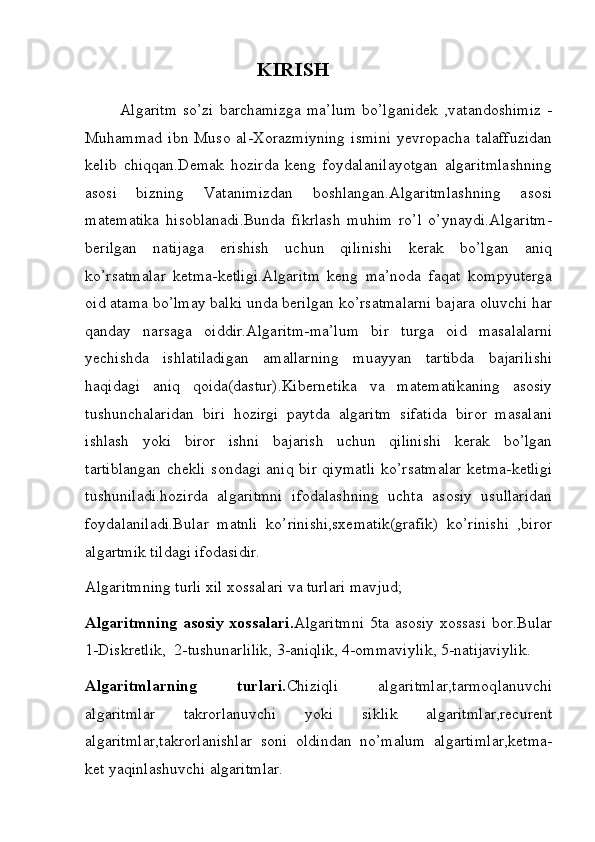                                        KIRISH
            Algaritm   so’zi  barchamizga   ma’lum   bo’lganidek  ,vatandoshimiz   -
Muhammad   ibn  Muso   al-Xorazmiyning   ismini  yevropacha   talaffuzidan
kelib   chiqqan.Demak   hozirda   keng   foydalanilayotgan   algaritmlashning
asosi   bizning   Vatanimizdan   boshlangan.Algaritmlashning   asosi
matematika   hisoblanadi.Bunda   fikrlash   muhim   ro’l   o’ynaydi.Algaritm-
berilgan   natijaga   erishish   uchun   qilinishi   kerak   bo’lgan   aniq
ko’rsatmalar   ketma-ketligi.Algaritm   keng   ma’noda   faqat   kompyuterga
oid atama bo’lmay balki unda berilgan ko’rsatmalarni bajara oluvchi har
qanday   narsaga   oiddir.Algaritm-ma’lum   bir   turga   oid   masalalarni
yechishda   ishlatiladigan   amallarning   muayyan   tartibda   bajarilishi
haqidagi   aniq   qoida(dastur).Kibernetika   va   matematikaning   asosiy
tushunchalaridan   biri   hozirgi   paytda   algaritm   sifatida   biror   masalani
ishlash   yoki   biror   ishni   bajarish   uchun   qilinishi   kerak   bo’lgan
tartiblangan  chekli sondagi aniq bir qiymatli ko’rsatmalar  ketma-ketligi
tushuniladi.hozirda   algaritmni   ifodalashning   uchta   asosiy   usullaridan
foydalaniladi.Bular   matnli   ko’rinishi,sxematik(grafik)   ko’rinishi   ,biror
algartmik tildagi ifodasidir.
Algaritmning turli xil xossalari va turlari mavjud;   
Algaritmning  asosiy  xossalari. Algaritmni  5ta asosiy  xossasi  bor.Bular
1-Diskretlik,  2-tushunarlilik, 3-aniqlik, 4-ommaviylik, 5-natijaviylik. 
Algaritmlarning   turlari. Chiziqli   algaritmlar,tarmoqlanuvchi
algaritmlar   takrorlanuvchi   yoki   siklik   algaritmlar,recurent
algaritmlar,takrorlanishlar   soni   oldindan   no’malum   algartimlar,ketma-
ket yaqinlashuvchi algaritmlar. 