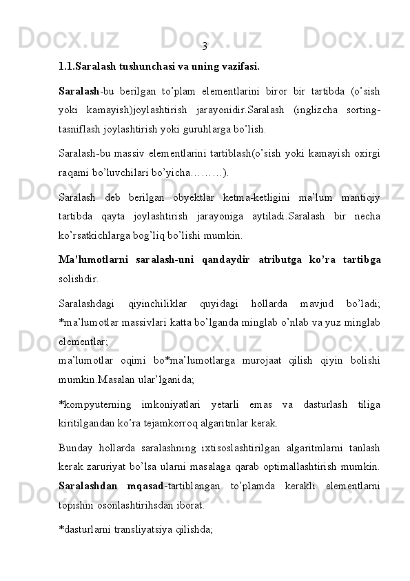                                                     3                               
1.1.Saralash tushunchasi va uning vazifasi.
Saralash -bu   berilgan   to’plam   elementlarini   biror   bir   tartibda   (o’sish
yoki   kamayish)joylashtirish   jarayonidir.Saralash   (inglizcha   sorting-
tasniflash joylashtirish yoki guruhlarga bo’lish.
Saralash-bu massiv elementlarini tartiblash(o’sish  yoki kamayish oxirgi
raqami bo’luvchilari bo’yicha………). 
Saralash   deb   berilgan   obyektlar   ketma-ketligini   ma’lum   mantiqiy
tartibda   qayta   joylashtirish   jarayoniga   aytiladi.Saralash   bir   necha
ko’rsatkichlarga bog’liq bo’lishi mumkin.
Ma’lumotlarni   saralash-uni   qandaydir   atributga   ko’ra   tartibga
solishdir.
Saralashdagi   qiyinchiliklar   quyidagi   hollarda   mavjud   bo’ladi;
*ma’lumotlar massivlari katta bo’lganda minglab o’nlab va yuz minglab
elementlar;
ma’lumotlar   oqimi   bo*ma’lumotlarga   murojaat   qilish   qiyin   bolishi
mumkin.Masalan ular’lganida;   
*kompyuterning   imkoniyatlari   yetarli   emas   va   dasturlash   tiliga
kiritilgandan ko’ra tejamkorroq algaritmlar kerak.  
Bunday   hollarda   saralashning   ixtisoslashtirilgan   algaritmlarni   tanlash
kerak zaruriyat bo’lsa  ularni masalaga  qarab optimallashtirish  mumkin.
Saralashdan   mqasad -tartiblangan   to’plamda   kerakli   elementlarni
topishni osonlashtirihsdan iborat.                                                   
*dasturlarni transliyatsiya qilishda; 