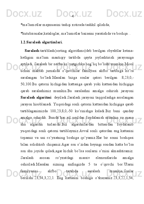                                                      4  
*ma’lumotlar majmuasini tashqi xotirada tashkil qilishda;
*kutubxonalar,kataloglar, ma’lumotlar bazasini yaratishda va boshqa…
1.2.Saralash algartimlari.    
     Saralash- tartiblash(sorting  algorithms)deb   berilgan   obyektlar  ketma-
ketligini   ma’lum   mantiqiy   tartibda   qayta   joylashtirish   jarayoniga
aytiladi. Saralash bir necha ko’rsatgichka bog’liq bo’lishi mumkin.Misol
uchun   maktab   jurnalida   o’quvchilar   familyasi   alifbo   tartibiga   ko’ra
saralangan   bo’ladi.Masalan   bizga   sonlar   qatori   berilgan   :8,23,0,-
50,100.Bu   qatorni   kichigidan   kattasiga   qarab   yoki   kattasidan   kichigiga
qarab   saralashimiz   mumkin.Bu   saralashni   amalga   oshirish   jarayoni
Saralash algaritmi    deyiladi.Saralash jarayoni taqqoslashga asoslangan
jarayon hisoblanadi. Yuqoridagi sonli qatorni kattasidan kichigiga qarab
tartiblaganimizda   100,23,8,0,-50   ko’rinishga   keladi.Biz   buni   qanday
amalga   oshirdik.   Bunda   har   xil   usuldan   foydalanish   mumkin   va   mana
shu   algaritm   turlaridir.Biz   algaritmlardan   bittasidan   foydalanib
yuqoridagi sonli qatorni tartiblaymiz.Avval sonli qatordan eng kattasini
topamiz   va   uni   ro’yxatning   boshiga   qo’yamiz.Har   bir   sonni   boshqasi
bilan solishtirib chiqamiz.Agar  son o’zidan keyingi sondan katta bo’lsa
son shu joyida qoladi,agar kichik bo’lsa sonlarni o’rnini almashtiramiz.
Saralash   asosan   ro’yxatdagi   massiv   elementlarida   amalga
oshiriladi.Masalan   sizning   sinfingizda   5   ta   o’quvchi   bor.Ularni
familyasini   alifbo   tartibda   saralash   mumkin.Sonlar
berilishi:23,54,3,22,1.   Eng   kattasini   boshiga   o’tkazamiz:23,3,22,1,54; 