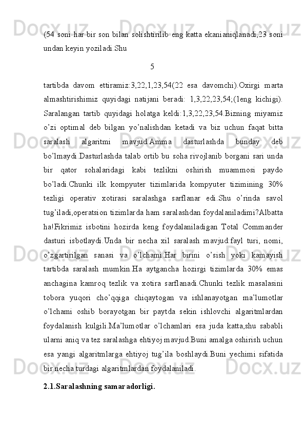 (54 soni har bir son bilan solishtirilib eng katta ekanianiqlanadi,23 soni
undan keyin yoziladi.Shu 
                                                    5             
tartibda   davom   ettiramiz:3,22,1,23,54(22   esa   davomchi).Oxirgi   marta
almashtirishimiz   quyidagi   natijani   beradi:   1,3,22,23,54;(1eng   kichigi).
Saralangan   tartib   quyidagi   holatga   keldi:1,3,22,23,54.Bizning   miyamiz
o’zi   optimal   deb   bilgan   yo’nalishdan   ketadi   va   biz   uchun   faqat   bitta
saralash   algaritmi   mavjud.Amma   dasturlashda   bunday   deb
bo’lmaydi.Dasturlashda talab ortib bu soha rivojlanib borgani sari unda
bir   qator   sohalaridagi   kabi   tezlikni   oshirish   muammosi   paydo
bo’ladi.Chunki   ilk   kompyuter   tizimlarida   kompyuter   tizimining   30%
tezligi   operativ   xotirasi   saralashga   sarflanar   edi.Shu   o’rinda   savol
tug’iladi,operatsion tizimlarda ham saralashdan foydalaniladimi?Albatta
ha!Fikrimiz   isbotini   hozirda   keng   foydalaniladigan   Total   Commander
dasturi   isbotlaydi.Unda   bir   necha   xil   saralash   mavjud:fayl   turi,   nomi,
o’zgartirilgan   sanasi   va   o’lchami.Har   birini   o’sish   yoki   kamayish
tartibda   saralash   mumkin.Ha   aytgancha   hozirgi   tizimlarda   30%   emas
anchagina   kamroq   tezlik   va   xotira   sarflanadi.Chunki   tezlik   masalasini
tobora   yuqori   cho’qqiga   chiqaytogan   va   ishlanayotgan   ma’lumotlar
o’lchami   oshib   borayotgan   bir   paytda   sekin   ishlovchi   algaritmlardan
foydalanish   kulgili.Ma’lumotlar   o’lchamlari   esa   juda   katta,shu   sababli
ularni aniq va tez saralashga ehtiyoj mavjud.Buni amalga oshirish uchun
esa   yangi   algaritmlarga   ehtiyoj   tug’ila   boshlaydi.Buni   yechimi   sifatida
bir necha turdagi algaritmlardan foydalaniladi.
2.1.Saralashning samaradorligi. 
