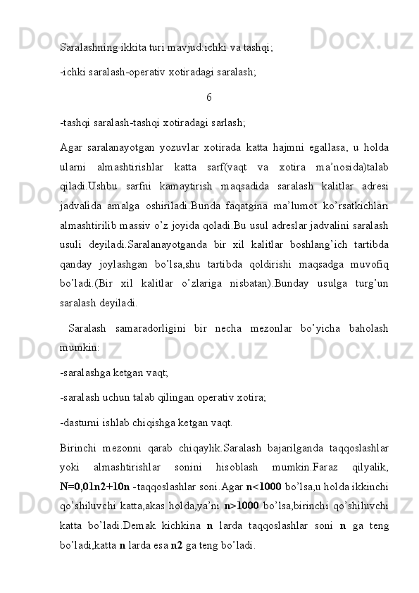 Saralashning ikkita turi mavjud:ichki va tashqi;  
-ichki saralash-operativ xotiradagi saralash;
                                                    6
-tashqi saralash-tashqi xotiradagi sarlash;
Agar   saralanayotgan   yozuvlar   xotirada   katta   hajmni   egallasa,   u   holda
ularni   almashtirishlar   katta   sarf(vaqt   va   xotira   ma’nosida)talab
qiladi.Ushbu   sarfni   kamaytirish   maqsadida   saralash   kalitlar   adresi
jadvalida   amalga   oshiriladi.Bunda   faqatgina   ma’lumot   ko’rsatkichlari
almashtirilib massiv o’z joyida qoladi.Bu usul adreslar jadvalini saralash
usuli   deyiladi.Saralanayotganda   bir   xil   kalitlar   boshlang’ich   tartibda
qanday   joylashgan   bo’lsa,shu   tartibda   qoldirishi   maqsadga   muvofiq
bo’ladi.(Bir   xil   kalitlar   o’zlariga   nisbatan).Bunday   usulga   turg’un
saralash deyiladi.
  Saralash   samaradorligini   bir   necha   mezonlar   bo’yicha   baholash
mumkin:
-saralashga ketgan vaqt;
-saralash uchun talab qilingan operativ xotira;
-dasturni ishlab chiqishga ketgan vaqt.   
Birinchi   mezonni   qarab   chiqaylik.Saralash   bajarilganda   taqqoslashlar
yoki   almashtirishlar   sonini   hisoblash   mumkin.Faraz   qilyalik,
N=0,01n2+10n - taqqoslashlar soni.Agar  n<1000  bo’lsa,u holda ikkinchi
qo’shiluvchi   katta,akas   holda,ya’ni   n>1000   bo’lsa,birinchi   qo’shiluvchi
katta   bo’ladi.Demak   kichkina   n   larda   taqqoslashlar   soni   n   ga   teng
bo’ladi,katta  n  larda esa  n2  ga teng bo’ladi. 